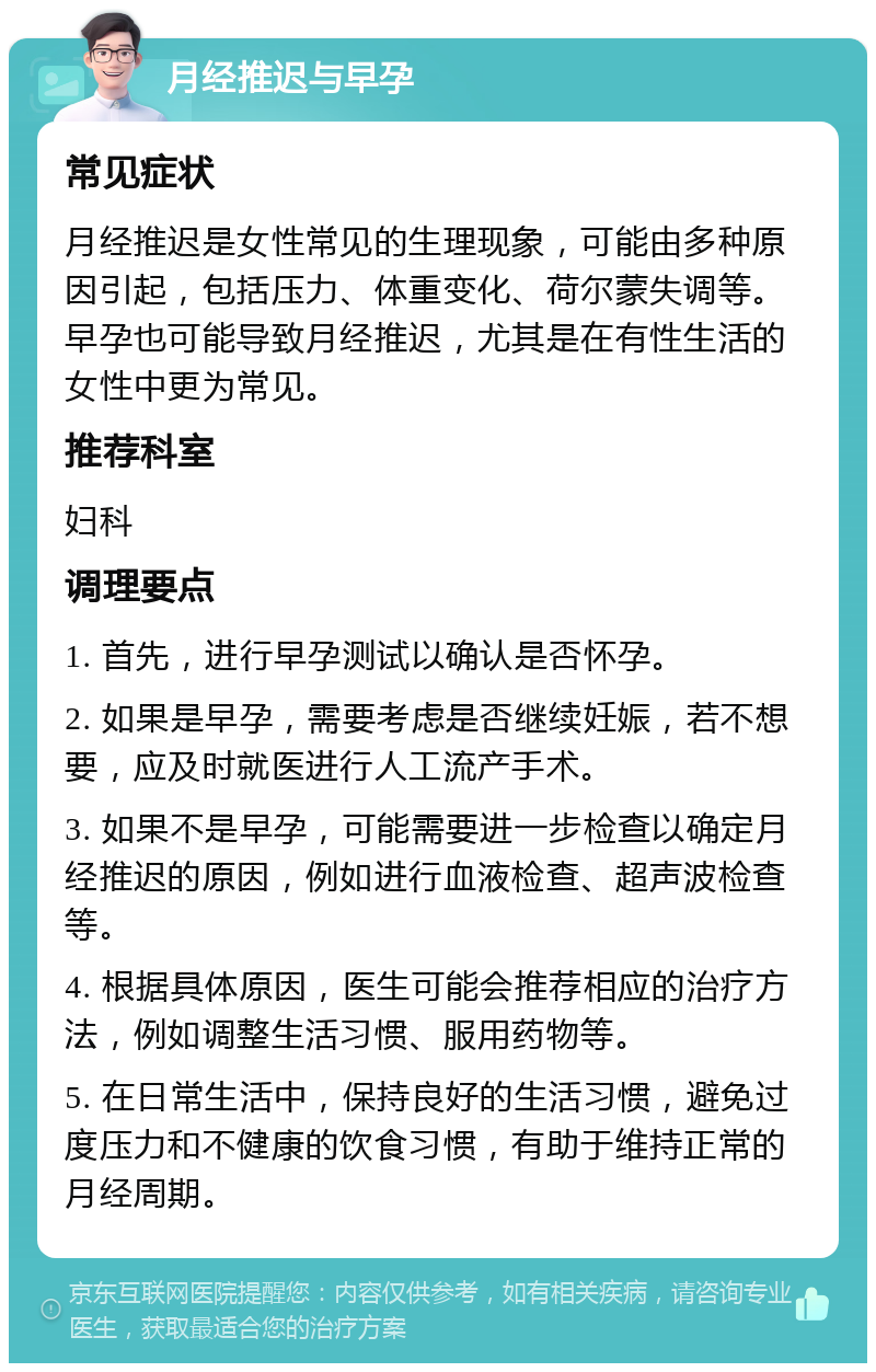 月经推迟与早孕 常见症状 月经推迟是女性常见的生理现象，可能由多种原因引起，包括压力、体重变化、荷尔蒙失调等。早孕也可能导致月经推迟，尤其是在有性生活的女性中更为常见。 推荐科室 妇科 调理要点 1. 首先，进行早孕测试以确认是否怀孕。 2. 如果是早孕，需要考虑是否继续妊娠，若不想要，应及时就医进行人工流产手术。 3. 如果不是早孕，可能需要进一步检查以确定月经推迟的原因，例如进行血液检查、超声波检查等。 4. 根据具体原因，医生可能会推荐相应的治疗方法，例如调整生活习惯、服用药物等。 5. 在日常生活中，保持良好的生活习惯，避免过度压力和不健康的饮食习惯，有助于维持正常的月经周期。