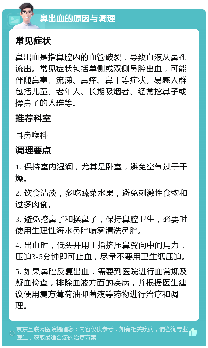 鼻出血的原因与调理 常见症状 鼻出血是指鼻腔内的血管破裂，导致血液从鼻孔流出。常见症状包括单侧或双侧鼻腔出血，可能伴随鼻塞、流涕、鼻痒、鼻干等症状。易感人群包括儿童、老年人、长期吸烟者、经常挖鼻子或揉鼻子的人群等。 推荐科室 耳鼻喉科 调理要点 1. 保持室内湿润，尤其是卧室，避免空气过于干燥。 2. 饮食清淡，多吃蔬菜水果，避免刺激性食物和过多肉食。 3. 避免挖鼻子和揉鼻子，保持鼻腔卫生，必要时使用生理性海水鼻腔喷雾清洗鼻腔。 4. 出血时，低头并用手指挤压鼻翼向中间用力，压迫3-5分钟即可止血，尽量不要用卫生纸压迫。 5. 如果鼻腔反复出血，需要到医院进行血常规及凝血检查，排除血液方面的疾病，并根据医生建议使用复方薄荷油抑菌液等药物进行治疗和调理。