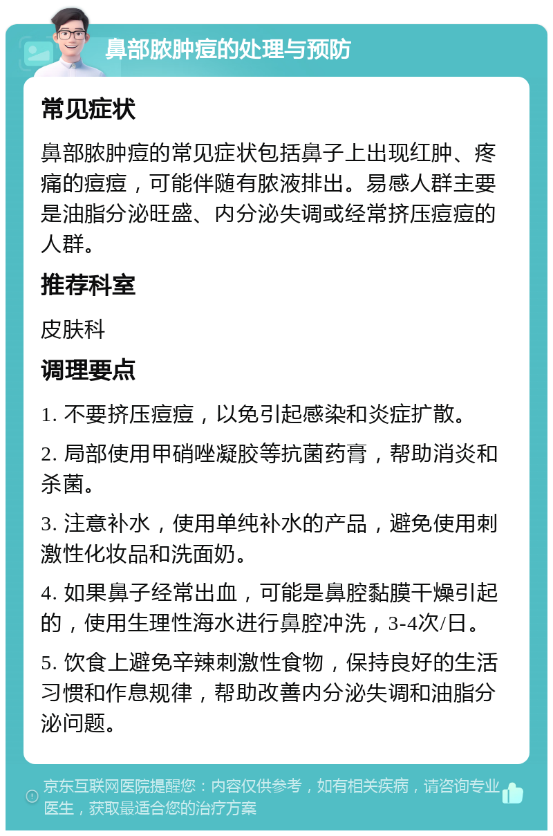 鼻部脓肿痘的处理与预防 常见症状 鼻部脓肿痘的常见症状包括鼻子上出现红肿、疼痛的痘痘，可能伴随有脓液排出。易感人群主要是油脂分泌旺盛、内分泌失调或经常挤压痘痘的人群。 推荐科室 皮肤科 调理要点 1. 不要挤压痘痘，以免引起感染和炎症扩散。 2. 局部使用甲硝唑凝胶等抗菌药膏，帮助消炎和杀菌。 3. 注意补水，使用单纯补水的产品，避免使用刺激性化妆品和洗面奶。 4. 如果鼻子经常出血，可能是鼻腔黏膜干燥引起的，使用生理性海水进行鼻腔冲洗，3-4次/日。 5. 饮食上避免辛辣刺激性食物，保持良好的生活习惯和作息规律，帮助改善内分泌失调和油脂分泌问题。