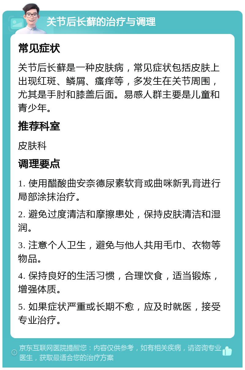 关节后长藓的治疗与调理 常见症状 关节后长藓是一种皮肤病，常见症状包括皮肤上出现红斑、鳞屑、瘙痒等，多发生在关节周围，尤其是手肘和膝盖后面。易感人群主要是儿童和青少年。 推荐科室 皮肤科 调理要点 1. 使用醋酸曲安奈德尿素软膏或曲咪新乳膏进行局部涂抹治疗。 2. 避免过度清洁和摩擦患处，保持皮肤清洁和湿润。 3. 注意个人卫生，避免与他人共用毛巾、衣物等物品。 4. 保持良好的生活习惯，合理饮食，适当锻炼，增强体质。 5. 如果症状严重或长期不愈，应及时就医，接受专业治疗。