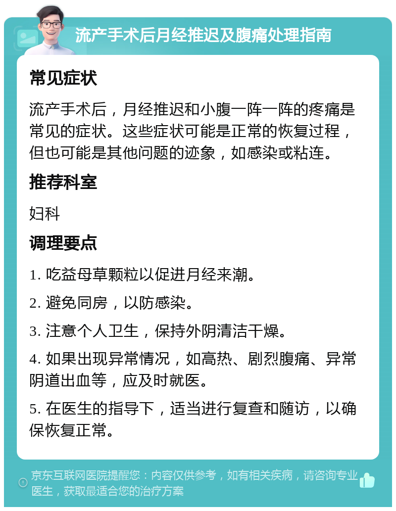 流产手术后月经推迟及腹痛处理指南 常见症状 流产手术后，月经推迟和小腹一阵一阵的疼痛是常见的症状。这些症状可能是正常的恢复过程，但也可能是其他问题的迹象，如感染或粘连。 推荐科室 妇科 调理要点 1. 吃益母草颗粒以促进月经来潮。 2. 避免同房，以防感染。 3. 注意个人卫生，保持外阴清洁干燥。 4. 如果出现异常情况，如高热、剧烈腹痛、异常阴道出血等，应及时就医。 5. 在医生的指导下，适当进行复查和随访，以确保恢复正常。