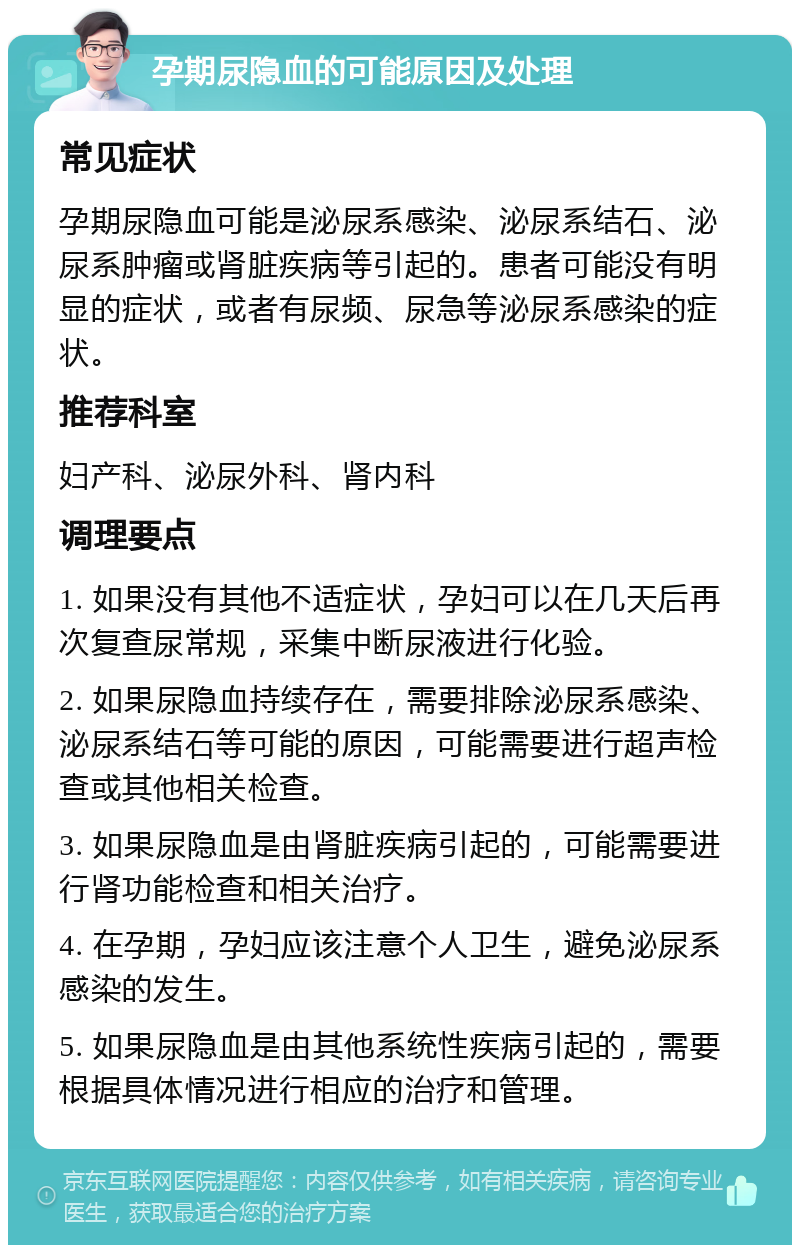 孕期尿隐血的可能原因及处理 常见症状 孕期尿隐血可能是泌尿系感染、泌尿系结石、泌尿系肿瘤或肾脏疾病等引起的。患者可能没有明显的症状，或者有尿频、尿急等泌尿系感染的症状。 推荐科室 妇产科、泌尿外科、肾内科 调理要点 1. 如果没有其他不适症状，孕妇可以在几天后再次复查尿常规，采集中断尿液进行化验。 2. 如果尿隐血持续存在，需要排除泌尿系感染、泌尿系结石等可能的原因，可能需要进行超声检查或其他相关检查。 3. 如果尿隐血是由肾脏疾病引起的，可能需要进行肾功能检查和相关治疗。 4. 在孕期，孕妇应该注意个人卫生，避免泌尿系感染的发生。 5. 如果尿隐血是由其他系统性疾病引起的，需要根据具体情况进行相应的治疗和管理。