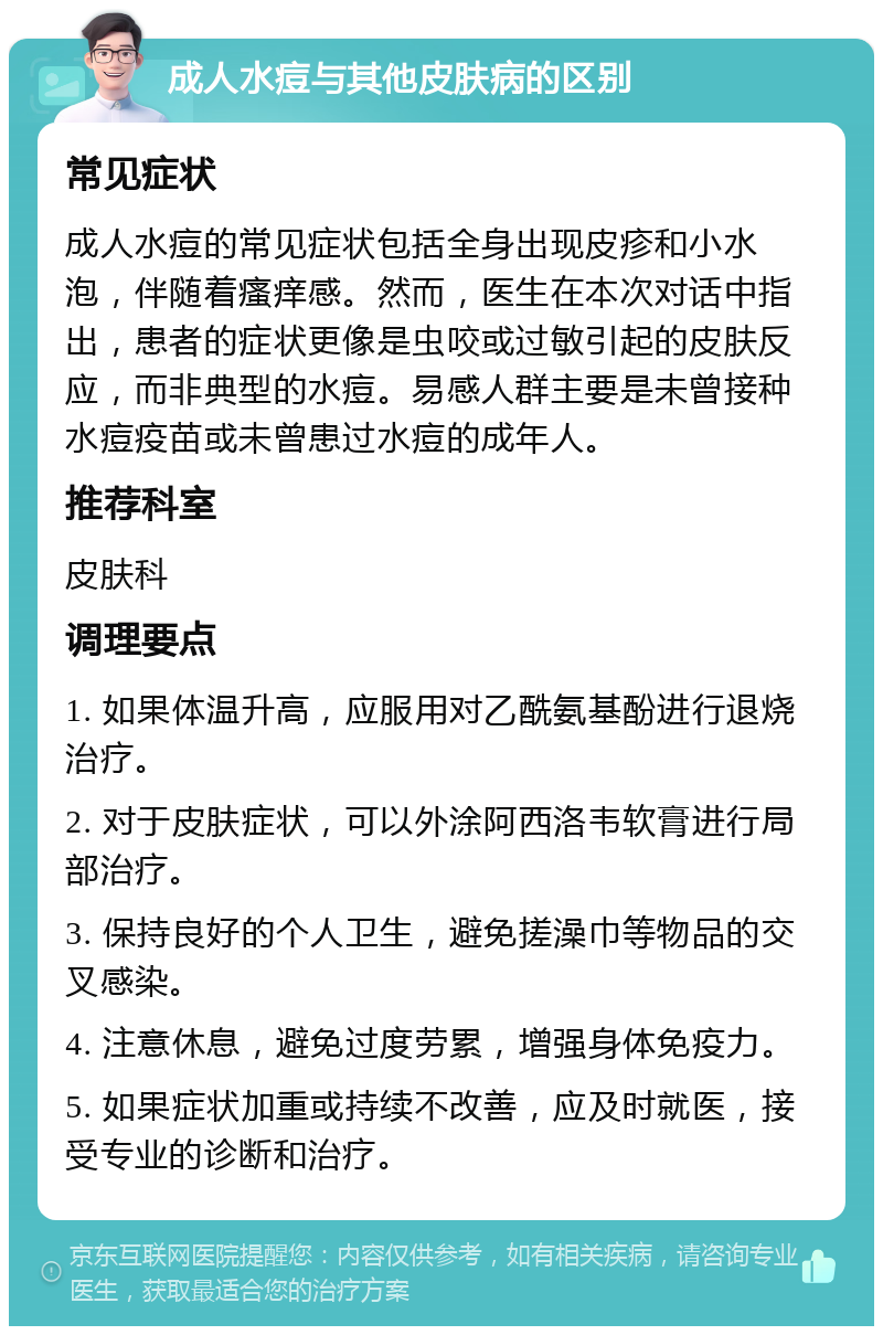 成人水痘与其他皮肤病的区别 常见症状 成人水痘的常见症状包括全身出现皮疹和小水泡，伴随着瘙痒感。然而，医生在本次对话中指出，患者的症状更像是虫咬或过敏引起的皮肤反应，而非典型的水痘。易感人群主要是未曾接种水痘疫苗或未曾患过水痘的成年人。 推荐科室 皮肤科 调理要点 1. 如果体温升高，应服用对乙酰氨基酚进行退烧治疗。 2. 对于皮肤症状，可以外涂阿西洛韦软膏进行局部治疗。 3. 保持良好的个人卫生，避免搓澡巾等物品的交叉感染。 4. 注意休息，避免过度劳累，增强身体免疫力。 5. 如果症状加重或持续不改善，应及时就医，接受专业的诊断和治疗。