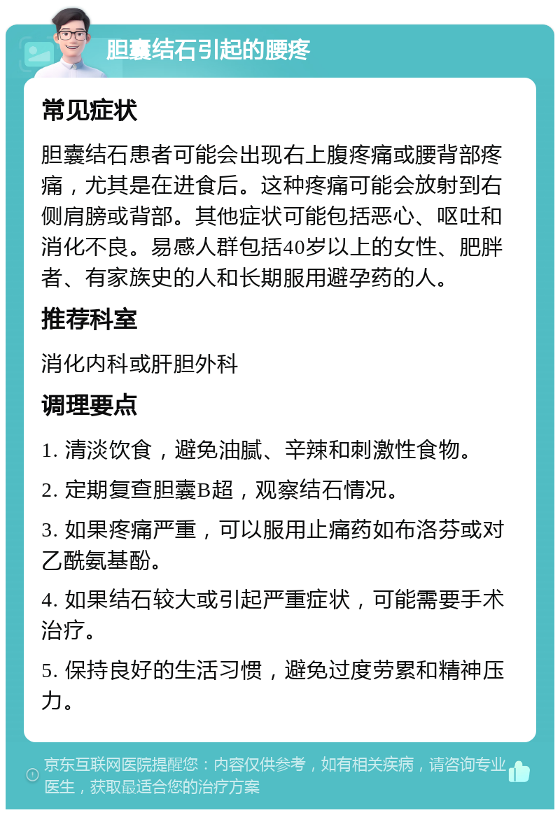 胆囊结石引起的腰疼 常见症状 胆囊结石患者可能会出现右上腹疼痛或腰背部疼痛，尤其是在进食后。这种疼痛可能会放射到右侧肩膀或背部。其他症状可能包括恶心、呕吐和消化不良。易感人群包括40岁以上的女性、肥胖者、有家族史的人和长期服用避孕药的人。 推荐科室 消化内科或肝胆外科 调理要点 1. 清淡饮食，避免油腻、辛辣和刺激性食物。 2. 定期复查胆囊B超，观察结石情况。 3. 如果疼痛严重，可以服用止痛药如布洛芬或对乙酰氨基酚。 4. 如果结石较大或引起严重症状，可能需要手术治疗。 5. 保持良好的生活习惯，避免过度劳累和精神压力。