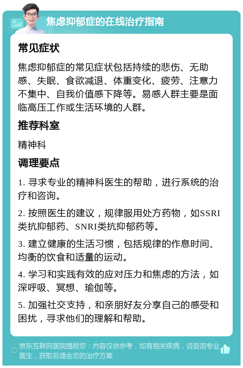 焦虑抑郁症的在线治疗指南 常见症状 焦虑抑郁症的常见症状包括持续的悲伤、无助感、失眠、食欲减退、体重变化、疲劳、注意力不集中、自我价值感下降等。易感人群主要是面临高压工作或生活环境的人群。 推荐科室 精神科 调理要点 1. 寻求专业的精神科医生的帮助，进行系统的治疗和咨询。 2. 按照医生的建议，规律服用处方药物，如SSRI类抗抑郁药、SNRI类抗抑郁药等。 3. 建立健康的生活习惯，包括规律的作息时间、均衡的饮食和适量的运动。 4. 学习和实践有效的应对压力和焦虑的方法，如深呼吸、冥想、瑜伽等。 5. 加强社交支持，和亲朋好友分享自己的感受和困扰，寻求他们的理解和帮助。