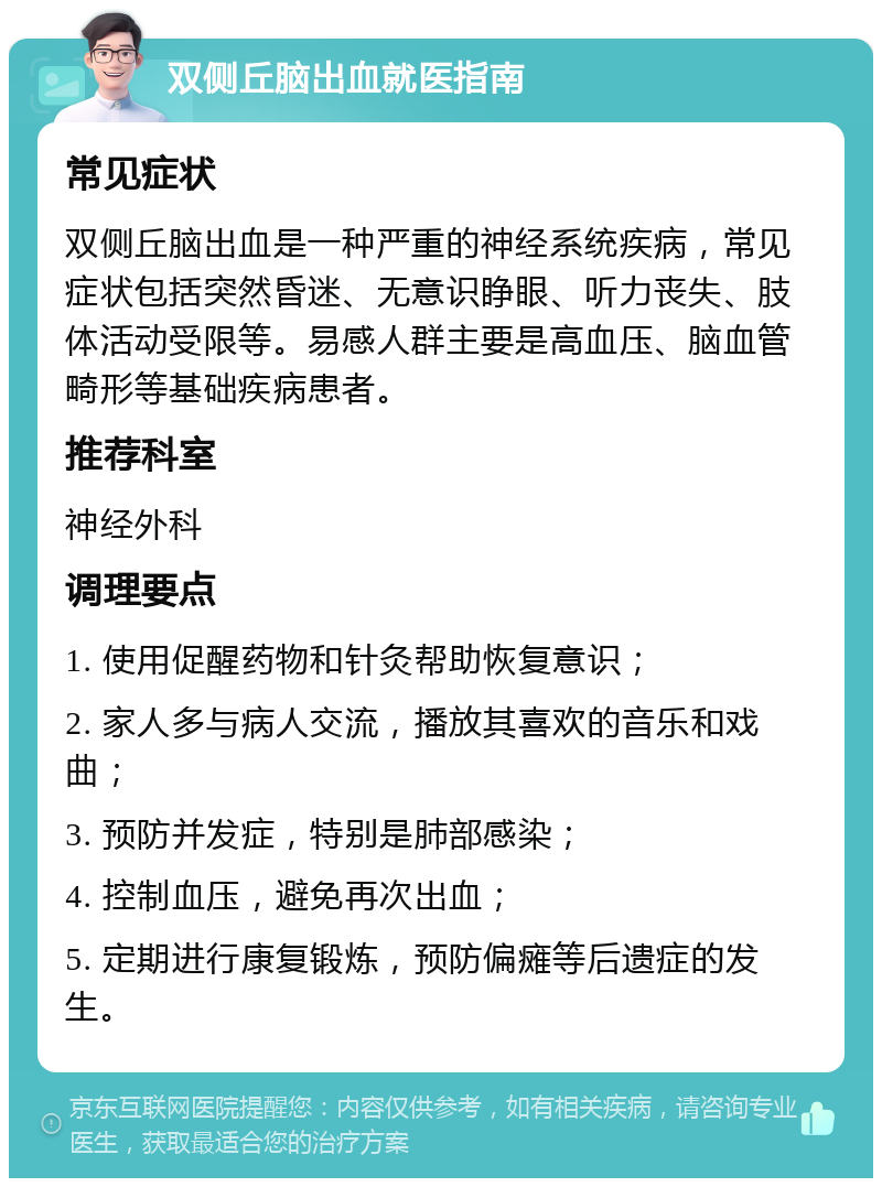 双侧丘脑出血就医指南 常见症状 双侧丘脑出血是一种严重的神经系统疾病，常见症状包括突然昏迷、无意识睁眼、听力丧失、肢体活动受限等。易感人群主要是高血压、脑血管畸形等基础疾病患者。 推荐科室 神经外科 调理要点 1. 使用促醒药物和针灸帮助恢复意识； 2. 家人多与病人交流，播放其喜欢的音乐和戏曲； 3. 预防并发症，特别是肺部感染； 4. 控制血压，避免再次出血； 5. 定期进行康复锻炼，预防偏瘫等后遗症的发生。