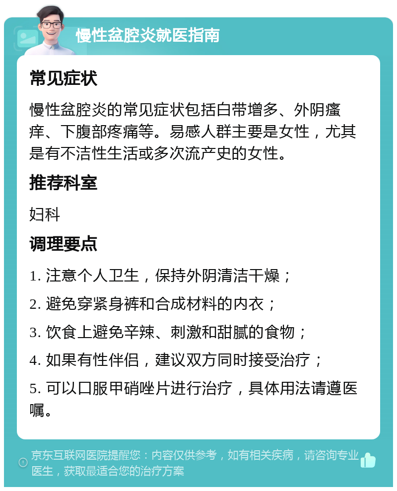 慢性盆腔炎就医指南 常见症状 慢性盆腔炎的常见症状包括白带增多、外阴瘙痒、下腹部疼痛等。易感人群主要是女性，尤其是有不洁性生活或多次流产史的女性。 推荐科室 妇科 调理要点 1. 注意个人卫生，保持外阴清洁干燥； 2. 避免穿紧身裤和合成材料的内衣； 3. 饮食上避免辛辣、刺激和甜腻的食物； 4. 如果有性伴侣，建议双方同时接受治疗； 5. 可以口服甲硝唑片进行治疗，具体用法请遵医嘱。