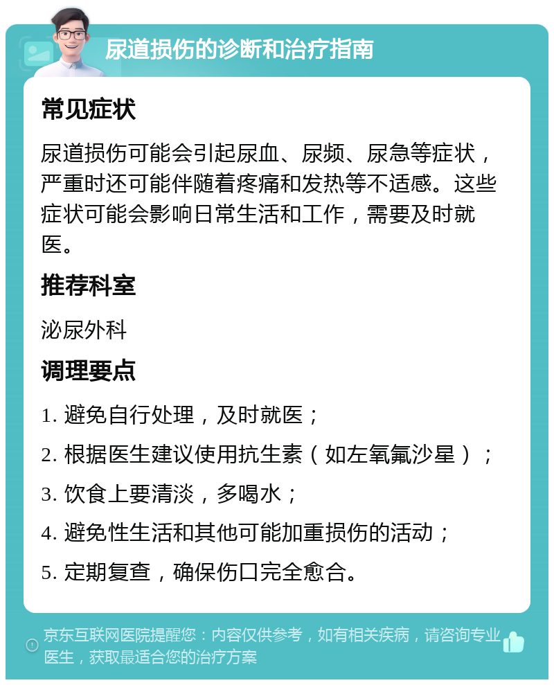 尿道损伤的诊断和治疗指南 常见症状 尿道损伤可能会引起尿血、尿频、尿急等症状，严重时还可能伴随着疼痛和发热等不适感。这些症状可能会影响日常生活和工作，需要及时就医。 推荐科室 泌尿外科 调理要点 1. 避免自行处理，及时就医； 2. 根据医生建议使用抗生素（如左氧氟沙星）； 3. 饮食上要清淡，多喝水； 4. 避免性生活和其他可能加重损伤的活动； 5. 定期复查，确保伤口完全愈合。