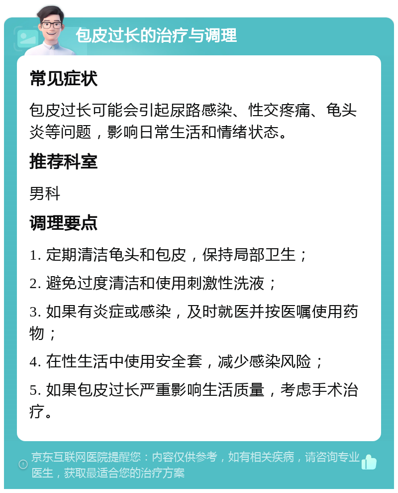 包皮过长的治疗与调理 常见症状 包皮过长可能会引起尿路感染、性交疼痛、龟头炎等问题，影响日常生活和情绪状态。 推荐科室 男科 调理要点 1. 定期清洁龟头和包皮，保持局部卫生； 2. 避免过度清洁和使用刺激性洗液； 3. 如果有炎症或感染，及时就医并按医嘱使用药物； 4. 在性生活中使用安全套，减少感染风险； 5. 如果包皮过长严重影响生活质量，考虑手术治疗。