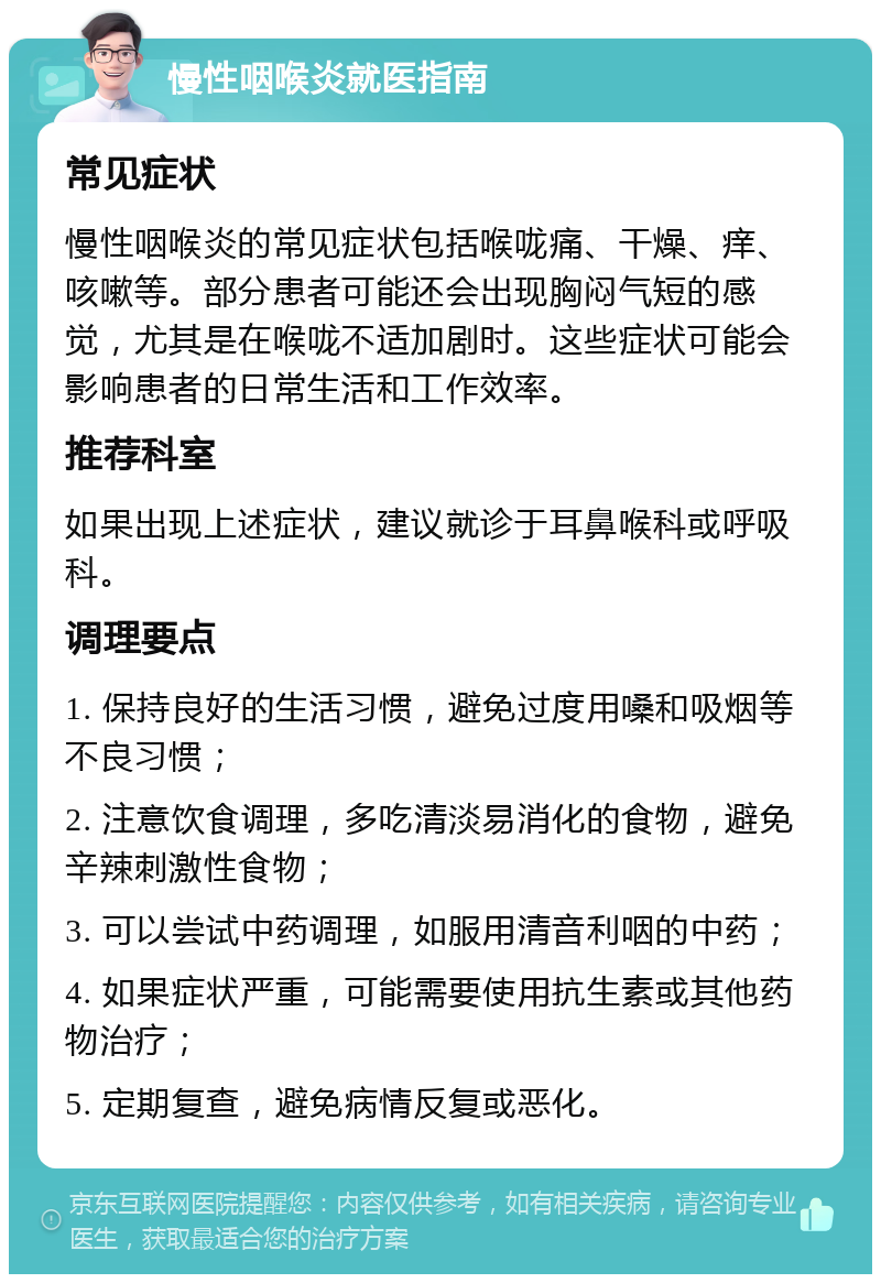 慢性咽喉炎就医指南 常见症状 慢性咽喉炎的常见症状包括喉咙痛、干燥、痒、咳嗽等。部分患者可能还会出现胸闷气短的感觉，尤其是在喉咙不适加剧时。这些症状可能会影响患者的日常生活和工作效率。 推荐科室 如果出现上述症状，建议就诊于耳鼻喉科或呼吸科。 调理要点 1. 保持良好的生活习惯，避免过度用嗓和吸烟等不良习惯； 2. 注意饮食调理，多吃清淡易消化的食物，避免辛辣刺激性食物； 3. 可以尝试中药调理，如服用清音利咽的中药； 4. 如果症状严重，可能需要使用抗生素或其他药物治疗； 5. 定期复查，避免病情反复或恶化。