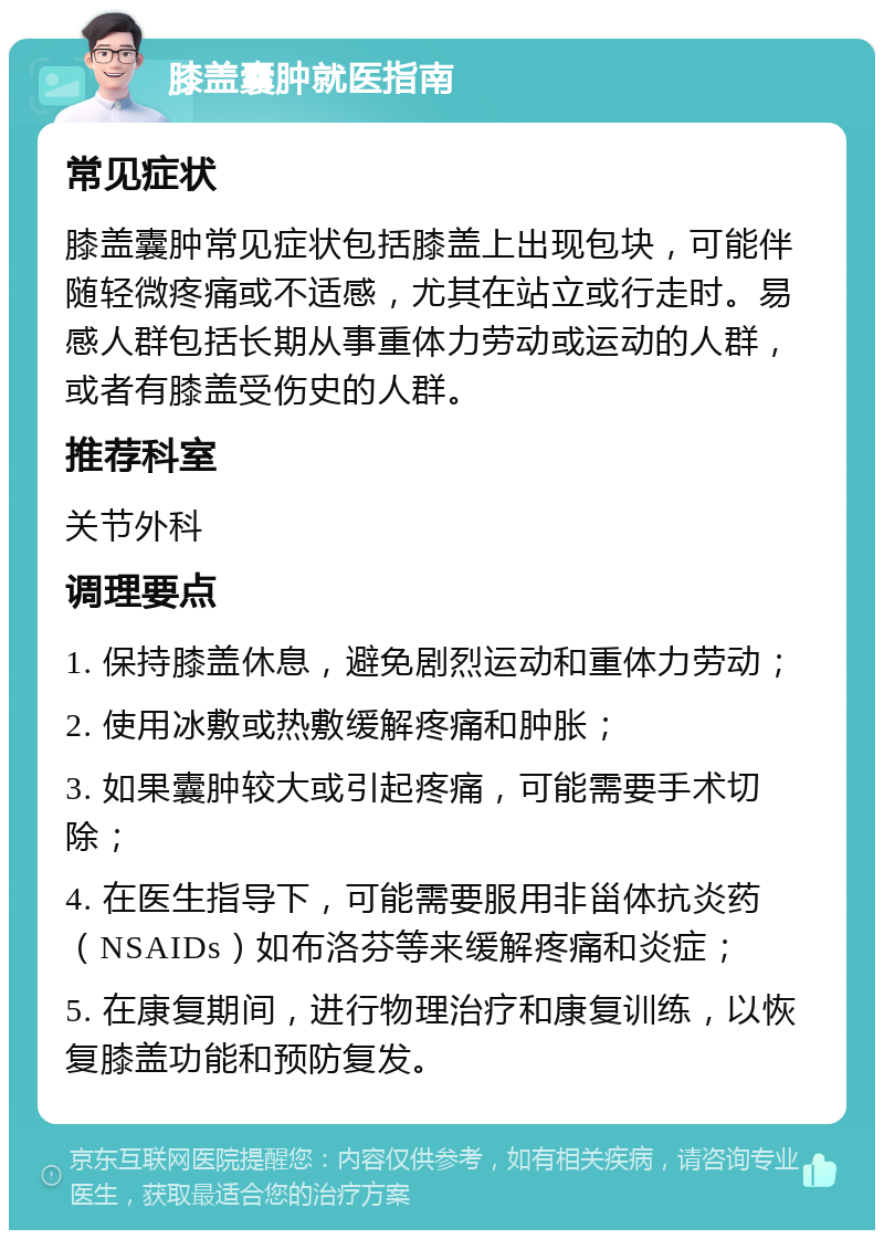 膝盖囊肿就医指南 常见症状 膝盖囊肿常见症状包括膝盖上出现包块，可能伴随轻微疼痛或不适感，尤其在站立或行走时。易感人群包括长期从事重体力劳动或运动的人群，或者有膝盖受伤史的人群。 推荐科室 关节外科 调理要点 1. 保持膝盖休息，避免剧烈运动和重体力劳动； 2. 使用冰敷或热敷缓解疼痛和肿胀； 3. 如果囊肿较大或引起疼痛，可能需要手术切除； 4. 在医生指导下，可能需要服用非甾体抗炎药（NSAIDs）如布洛芬等来缓解疼痛和炎症； 5. 在康复期间，进行物理治疗和康复训练，以恢复膝盖功能和预防复发。