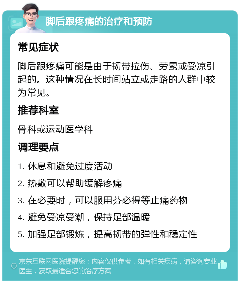 脚后跟疼痛的治疗和预防 常见症状 脚后跟疼痛可能是由于韧带拉伤、劳累或受凉引起的。这种情况在长时间站立或走路的人群中较为常见。 推荐科室 骨科或运动医学科 调理要点 1. 休息和避免过度活动 2. 热敷可以帮助缓解疼痛 3. 在必要时，可以服用芬必得等止痛药物 4. 避免受凉受潮，保持足部温暖 5. 加强足部锻炼，提高韧带的弹性和稳定性