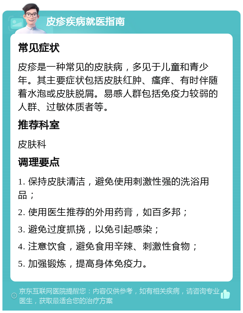 皮疹疾病就医指南 常见症状 皮疹是一种常见的皮肤病，多见于儿童和青少年。其主要症状包括皮肤红肿、瘙痒、有时伴随着水泡或皮肤脱屑。易感人群包括免疫力较弱的人群、过敏体质者等。 推荐科室 皮肤科 调理要点 1. 保持皮肤清洁，避免使用刺激性强的洗浴用品； 2. 使用医生推荐的外用药膏，如百多邦； 3. 避免过度抓挠，以免引起感染； 4. 注意饮食，避免食用辛辣、刺激性食物； 5. 加强锻炼，提高身体免疫力。