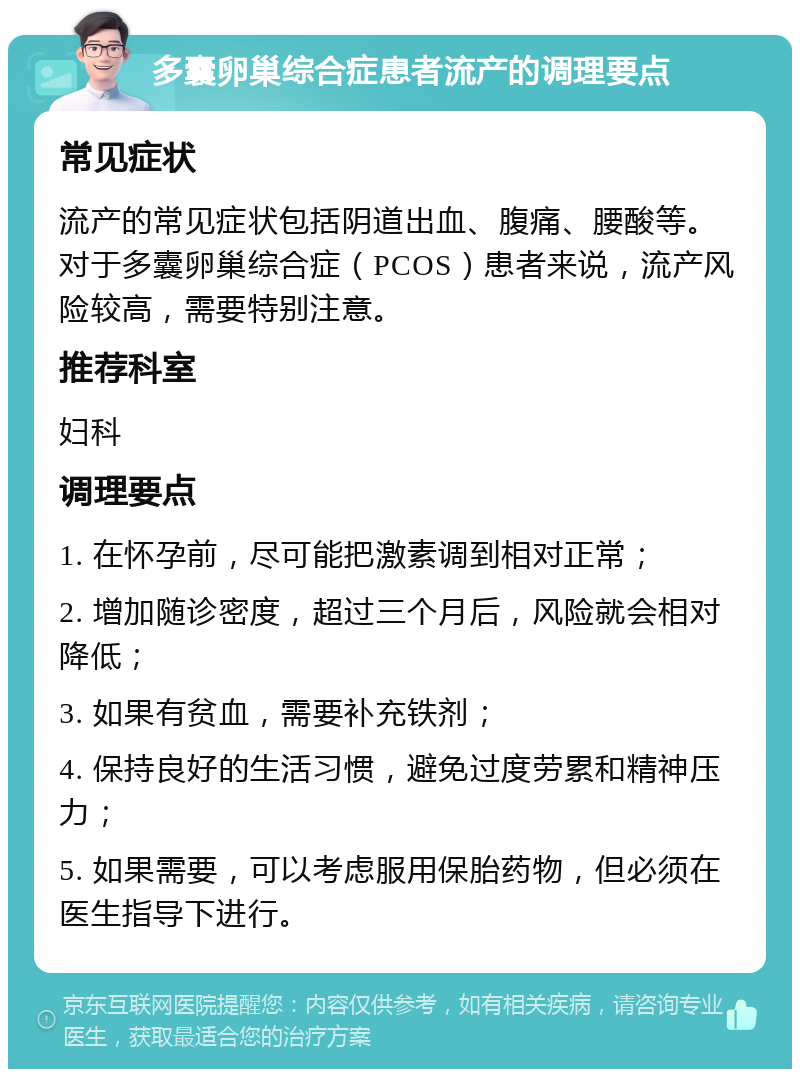 多囊卵巢综合症患者流产的调理要点 常见症状 流产的常见症状包括阴道出血、腹痛、腰酸等。对于多囊卵巢综合症（PCOS）患者来说，流产风险较高，需要特别注意。 推荐科室 妇科 调理要点 1. 在怀孕前，尽可能把激素调到相对正常； 2. 增加随诊密度，超过三个月后，风险就会相对降低； 3. 如果有贫血，需要补充铁剂； 4. 保持良好的生活习惯，避免过度劳累和精神压力； 5. 如果需要，可以考虑服用保胎药物，但必须在医生指导下进行。