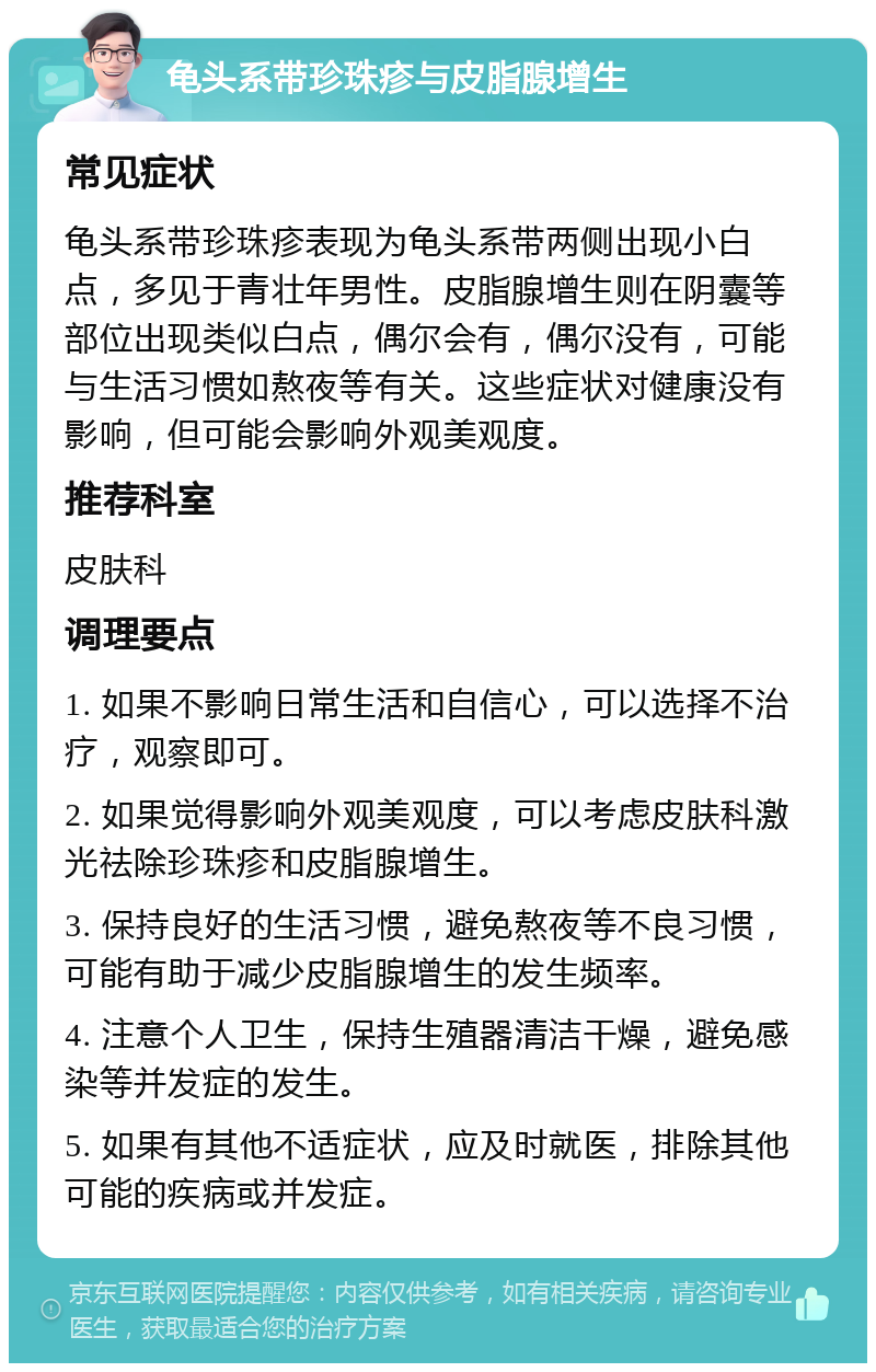 龟头系带珍珠疹与皮脂腺增生 常见症状 龟头系带珍珠疹表现为龟头系带两侧出现小白点，多见于青壮年男性。皮脂腺增生则在阴囊等部位出现类似白点，偶尔会有，偶尔没有，可能与生活习惯如熬夜等有关。这些症状对健康没有影响，但可能会影响外观美观度。 推荐科室 皮肤科 调理要点 1. 如果不影响日常生活和自信心，可以选择不治疗，观察即可。 2. 如果觉得影响外观美观度，可以考虑皮肤科激光祛除珍珠疹和皮脂腺增生。 3. 保持良好的生活习惯，避免熬夜等不良习惯，可能有助于减少皮脂腺增生的发生频率。 4. 注意个人卫生，保持生殖器清洁干燥，避免感染等并发症的发生。 5. 如果有其他不适症状，应及时就医，排除其他可能的疾病或并发症。