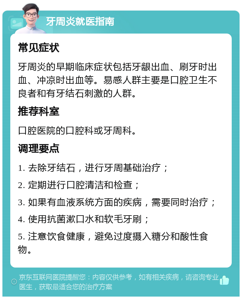 牙周炎就医指南 常见症状 牙周炎的早期临床症状包括牙龈出血、刷牙时出血、冲凉时出血等。易感人群主要是口腔卫生不良者和有牙结石刺激的人群。 推荐科室 口腔医院的口腔科或牙周科。 调理要点 1. 去除牙结石，进行牙周基础治疗； 2. 定期进行口腔清洁和检查； 3. 如果有血液系统方面的疾病，需要同时治疗； 4. 使用抗菌漱口水和软毛牙刷； 5. 注意饮食健康，避免过度摄入糖分和酸性食物。