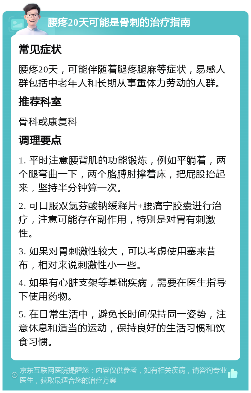 腰疼20天可能是骨刺的治疗指南 常见症状 腰疼20天，可能伴随着腿疼腿麻等症状，易感人群包括中老年人和长期从事重体力劳动的人群。 推荐科室 骨科或康复科 调理要点 1. 平时注意腰背肌的功能锻炼，例如平躺着，两个腿弯曲一下，两个胳膊肘撑着床，把屁股抬起来，坚持半分钟算一次。 2. 可口服双氯芬酸钠缓释片+腰痛宁胶囊进行治疗，注意可能存在副作用，特别是对胃有刺激性。 3. 如果对胃刺激性较大，可以考虑使用塞来昔布，相对来说刺激性小一些。 4. 如果有心脏支架等基础疾病，需要在医生指导下使用药物。 5. 在日常生活中，避免长时间保持同一姿势，注意休息和适当的运动，保持良好的生活习惯和饮食习惯。