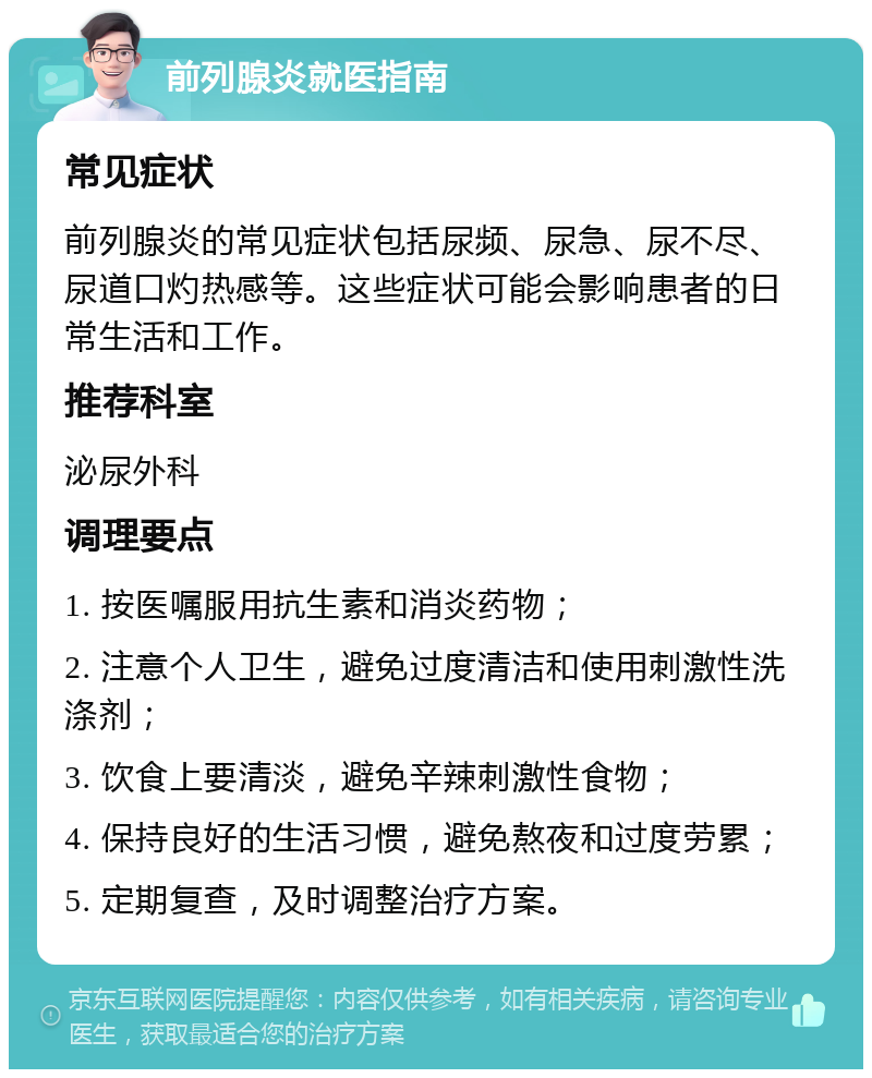 前列腺炎就医指南 常见症状 前列腺炎的常见症状包括尿频、尿急、尿不尽、尿道口灼热感等。这些症状可能会影响患者的日常生活和工作。 推荐科室 泌尿外科 调理要点 1. 按医嘱服用抗生素和消炎药物； 2. 注意个人卫生，避免过度清洁和使用刺激性洗涤剂； 3. 饮食上要清淡，避免辛辣刺激性食物； 4. 保持良好的生活习惯，避免熬夜和过度劳累； 5. 定期复查，及时调整治疗方案。