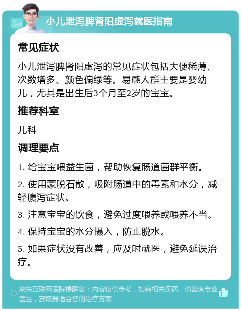 小儿泄泻脾肾阳虚泻就医指南 常见症状 小儿泄泻脾肾阳虚泻的常见症状包括大便稀薄、次数增多、颜色偏绿等。易感人群主要是婴幼儿，尤其是出生后3个月至2岁的宝宝。 推荐科室 儿科 调理要点 1. 给宝宝喂益生菌，帮助恢复肠道菌群平衡。 2. 使用蒙脱石散，吸附肠道中的毒素和水分，减轻腹泻症状。 3. 注意宝宝的饮食，避免过度喂养或喂养不当。 4. 保持宝宝的水分摄入，防止脱水。 5. 如果症状没有改善，应及时就医，避免延误治疗。