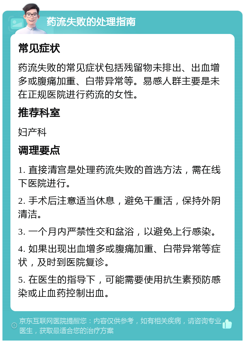 药流失败的处理指南 常见症状 药流失败的常见症状包括残留物未排出、出血增多或腹痛加重、白带异常等。易感人群主要是未在正规医院进行药流的女性。 推荐科室 妇产科 调理要点 1. 直接清宫是处理药流失败的首选方法，需在线下医院进行。 2. 手术后注意适当休息，避免干重活，保持外阴清洁。 3. 一个月内严禁性交和盆浴，以避免上行感染。 4. 如果出现出血增多或腹痛加重、白带异常等症状，及时到医院复诊。 5. 在医生的指导下，可能需要使用抗生素预防感染或止血药控制出血。