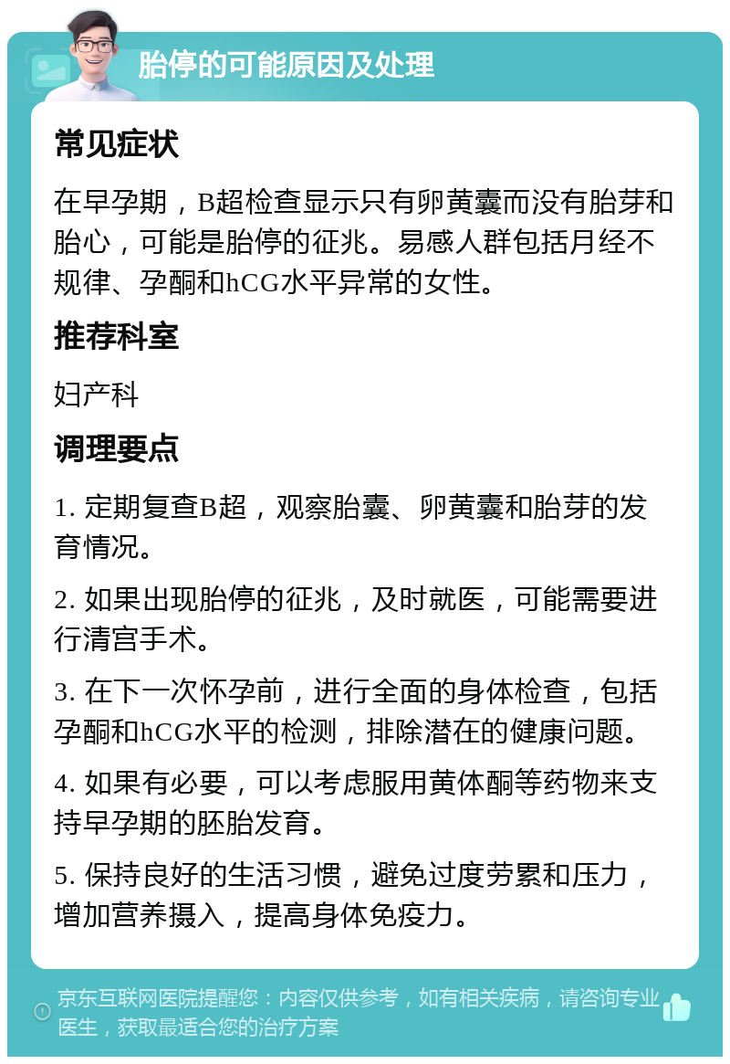 胎停的可能原因及处理 常见症状 在早孕期，B超检查显示只有卵黄囊而没有胎芽和胎心，可能是胎停的征兆。易感人群包括月经不规律、孕酮和hCG水平异常的女性。 推荐科室 妇产科 调理要点 1. 定期复查B超，观察胎囊、卵黄囊和胎芽的发育情况。 2. 如果出现胎停的征兆，及时就医，可能需要进行清宫手术。 3. 在下一次怀孕前，进行全面的身体检查，包括孕酮和hCG水平的检测，排除潜在的健康问题。 4. 如果有必要，可以考虑服用黄体酮等药物来支持早孕期的胚胎发育。 5. 保持良好的生活习惯，避免过度劳累和压力，增加营养摄入，提高身体免疫力。