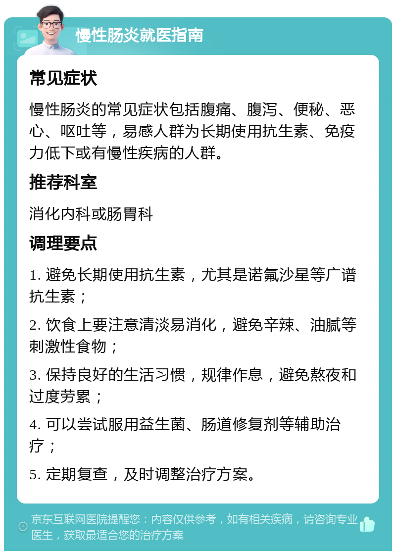 慢性肠炎就医指南 常见症状 慢性肠炎的常见症状包括腹痛、腹泻、便秘、恶心、呕吐等，易感人群为长期使用抗生素、免疫力低下或有慢性疾病的人群。 推荐科室 消化内科或肠胃科 调理要点 1. 避免长期使用抗生素，尤其是诺氟沙星等广谱抗生素； 2. 饮食上要注意清淡易消化，避免辛辣、油腻等刺激性食物； 3. 保持良好的生活习惯，规律作息，避免熬夜和过度劳累； 4. 可以尝试服用益生菌、肠道修复剂等辅助治疗； 5. 定期复查，及时调整治疗方案。