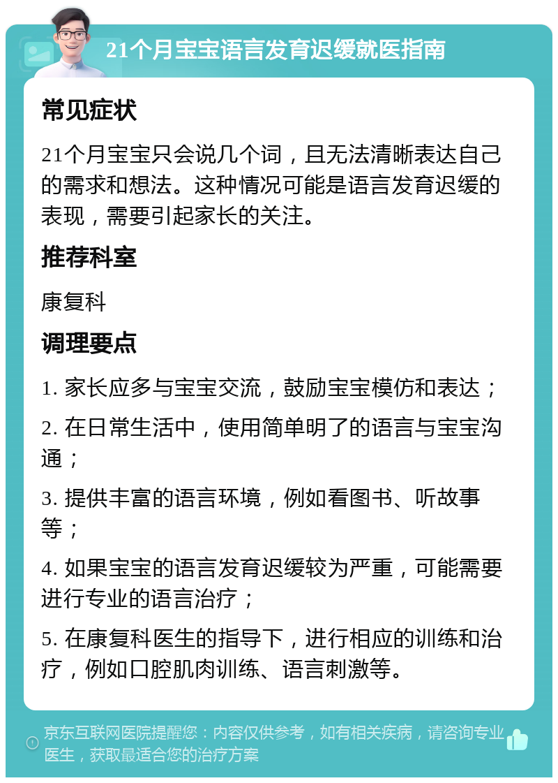 21个月宝宝语言发育迟缓就医指南 常见症状 21个月宝宝只会说几个词，且无法清晰表达自己的需求和想法。这种情况可能是语言发育迟缓的表现，需要引起家长的关注。 推荐科室 康复科 调理要点 1. 家长应多与宝宝交流，鼓励宝宝模仿和表达； 2. 在日常生活中，使用简单明了的语言与宝宝沟通； 3. 提供丰富的语言环境，例如看图书、听故事等； 4. 如果宝宝的语言发育迟缓较为严重，可能需要进行专业的语言治疗； 5. 在康复科医生的指导下，进行相应的训练和治疗，例如口腔肌肉训练、语言刺激等。