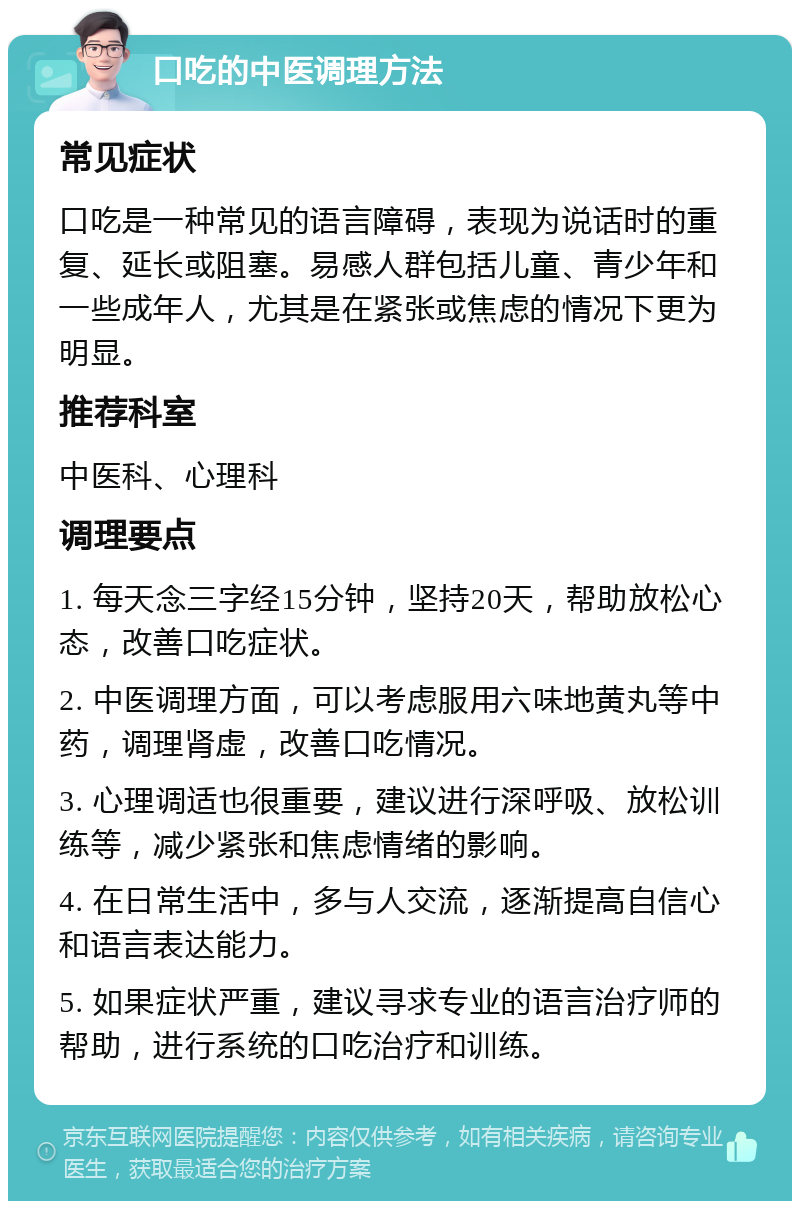 口吃的中医调理方法 常见症状 口吃是一种常见的语言障碍，表现为说话时的重复、延长或阻塞。易感人群包括儿童、青少年和一些成年人，尤其是在紧张或焦虑的情况下更为明显。 推荐科室 中医科、心理科 调理要点 1. 每天念三字经15分钟，坚持20天，帮助放松心态，改善口吃症状。 2. 中医调理方面，可以考虑服用六味地黄丸等中药，调理肾虚，改善口吃情况。 3. 心理调适也很重要，建议进行深呼吸、放松训练等，减少紧张和焦虑情绪的影响。 4. 在日常生活中，多与人交流，逐渐提高自信心和语言表达能力。 5. 如果症状严重，建议寻求专业的语言治疗师的帮助，进行系统的口吃治疗和训练。