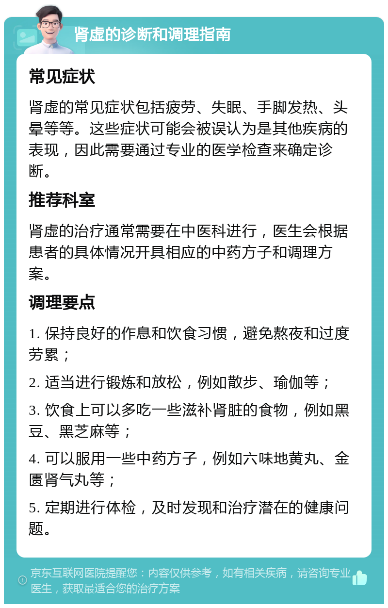 肾虚的诊断和调理指南 常见症状 肾虚的常见症状包括疲劳、失眠、手脚发热、头晕等等。这些症状可能会被误认为是其他疾病的表现，因此需要通过专业的医学检查来确定诊断。 推荐科室 肾虚的治疗通常需要在中医科进行，医生会根据患者的具体情况开具相应的中药方子和调理方案。 调理要点 1. 保持良好的作息和饮食习惯，避免熬夜和过度劳累； 2. 适当进行锻炼和放松，例如散步、瑜伽等； 3. 饮食上可以多吃一些滋补肾脏的食物，例如黑豆、黑芝麻等； 4. 可以服用一些中药方子，例如六味地黄丸、金匮肾气丸等； 5. 定期进行体检，及时发现和治疗潜在的健康问题。