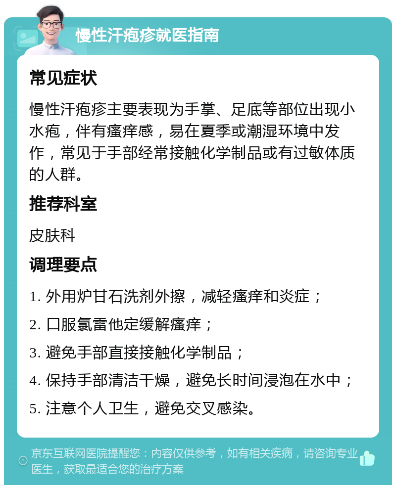 慢性汗疱疹就医指南 常见症状 慢性汗疱疹主要表现为手掌、足底等部位出现小水疱，伴有瘙痒感，易在夏季或潮湿环境中发作，常见于手部经常接触化学制品或有过敏体质的人群。 推荐科室 皮肤科 调理要点 1. 外用炉甘石洗剂外擦，减轻瘙痒和炎症； 2. 口服氯雷他定缓解瘙痒； 3. 避免手部直接接触化学制品； 4. 保持手部清洁干燥，避免长时间浸泡在水中； 5. 注意个人卫生，避免交叉感染。