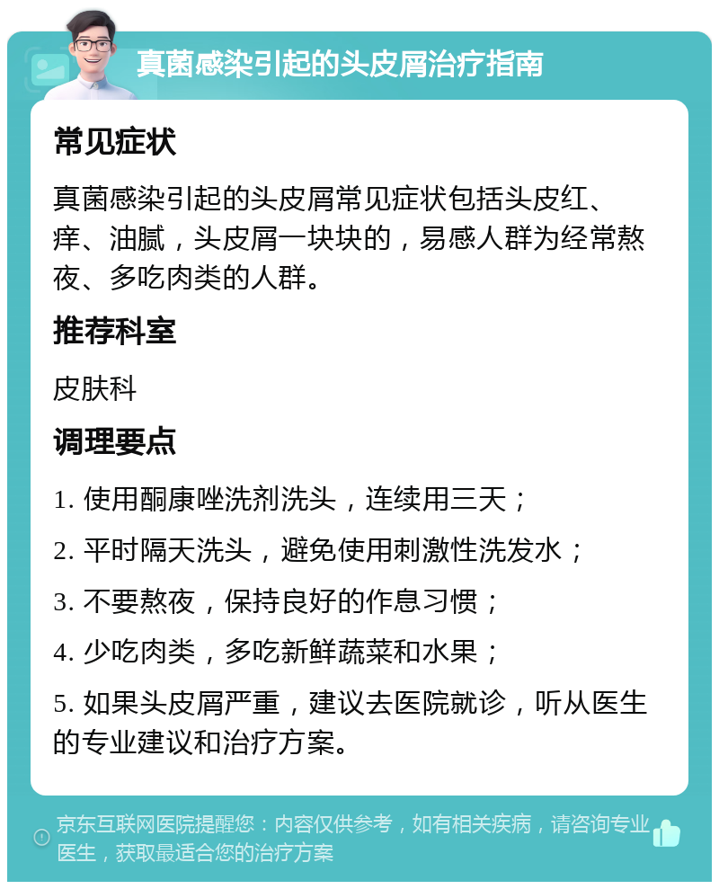 真菌感染引起的头皮屑治疗指南 常见症状 真菌感染引起的头皮屑常见症状包括头皮红、痒、油腻，头皮屑一块块的，易感人群为经常熬夜、多吃肉类的人群。 推荐科室 皮肤科 调理要点 1. 使用酮康唑洗剂洗头，连续用三天； 2. 平时隔天洗头，避免使用刺激性洗发水； 3. 不要熬夜，保持良好的作息习惯； 4. 少吃肉类，多吃新鲜蔬菜和水果； 5. 如果头皮屑严重，建议去医院就诊，听从医生的专业建议和治疗方案。