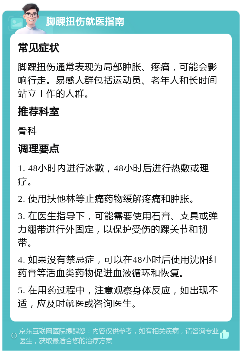 脚踝扭伤就医指南 常见症状 脚踝扭伤通常表现为局部肿胀、疼痛，可能会影响行走。易感人群包括运动员、老年人和长时间站立工作的人群。 推荐科室 骨科 调理要点 1. 48小时内进行冰敷，48小时后进行热敷或理疗。 2. 使用扶他林等止痛药物缓解疼痛和肿胀。 3. 在医生指导下，可能需要使用石膏、支具或弹力绷带进行外固定，以保护受伤的踝关节和韧带。 4. 如果没有禁忌症，可以在48小时后使用沈阳红药膏等活血类药物促进血液循环和恢复。 5. 在用药过程中，注意观察身体反应，如出现不适，应及时就医或咨询医生。