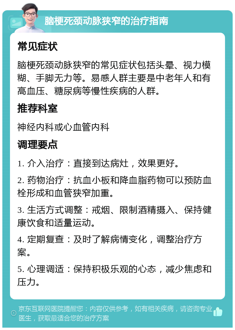 脑梗死颈动脉狭窄的治疗指南 常见症状 脑梗死颈动脉狭窄的常见症状包括头晕、视力模糊、手脚无力等。易感人群主要是中老年人和有高血压、糖尿病等慢性疾病的人群。 推荐科室 神经内科或心血管内科 调理要点 1. 介入治疗：直接到达病灶，效果更好。 2. 药物治疗：抗血小板和降血脂药物可以预防血栓形成和血管狭窄加重。 3. 生活方式调整：戒烟、限制酒精摄入、保持健康饮食和适量运动。 4. 定期复查：及时了解病情变化，调整治疗方案。 5. 心理调适：保持积极乐观的心态，减少焦虑和压力。