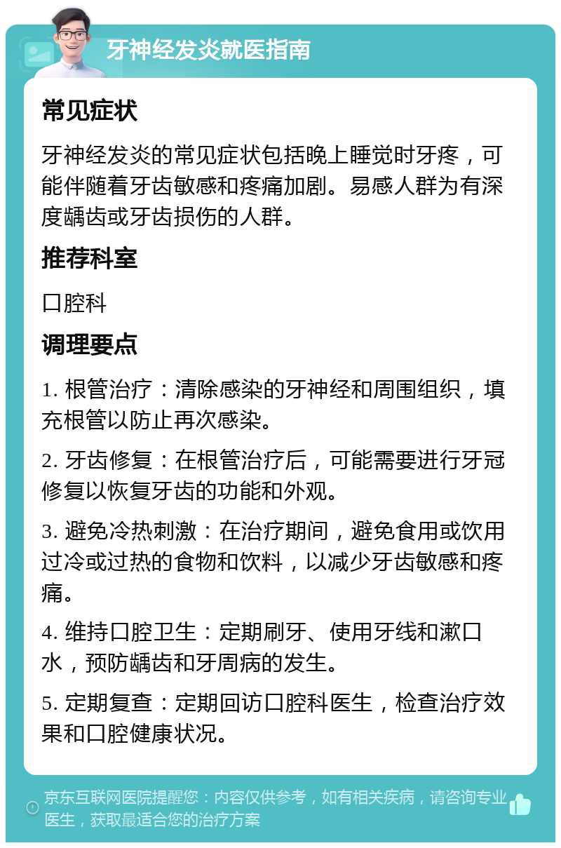 牙神经发炎就医指南 常见症状 牙神经发炎的常见症状包括晚上睡觉时牙疼，可能伴随着牙齿敏感和疼痛加剧。易感人群为有深度龋齿或牙齿损伤的人群。 推荐科室 口腔科 调理要点 1. 根管治疗：清除感染的牙神经和周围组织，填充根管以防止再次感染。 2. 牙齿修复：在根管治疗后，可能需要进行牙冠修复以恢复牙齿的功能和外观。 3. 避免冷热刺激：在治疗期间，避免食用或饮用过冷或过热的食物和饮料，以减少牙齿敏感和疼痛。 4. 维持口腔卫生：定期刷牙、使用牙线和漱口水，预防龋齿和牙周病的发生。 5. 定期复查：定期回访口腔科医生，检查治疗效果和口腔健康状况。