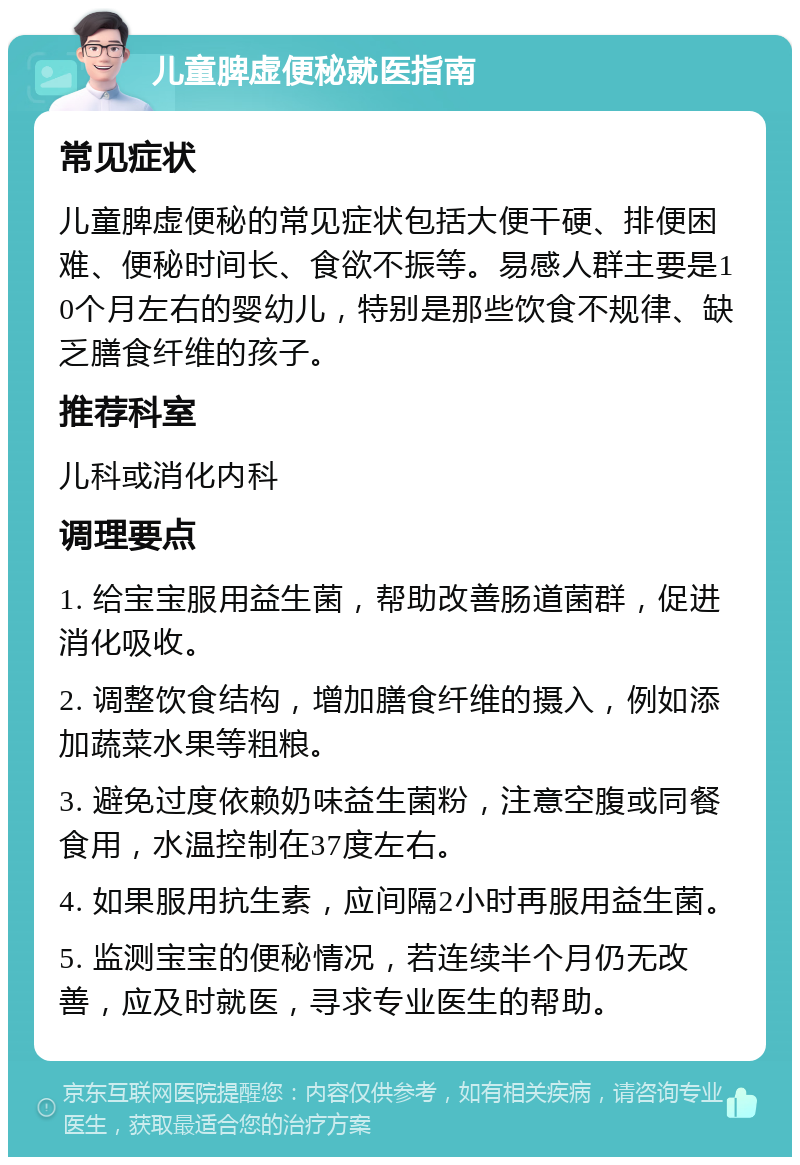 儿童脾虚便秘就医指南 常见症状 儿童脾虚便秘的常见症状包括大便干硬、排便困难、便秘时间长、食欲不振等。易感人群主要是10个月左右的婴幼儿，特别是那些饮食不规律、缺乏膳食纤维的孩子。 推荐科室 儿科或消化内科 调理要点 1. 给宝宝服用益生菌，帮助改善肠道菌群，促进消化吸收。 2. 调整饮食结构，增加膳食纤维的摄入，例如添加蔬菜水果等粗粮。 3. 避免过度依赖奶味益生菌粉，注意空腹或同餐食用，水温控制在37度左右。 4. 如果服用抗生素，应间隔2小时再服用益生菌。 5. 监测宝宝的便秘情况，若连续半个月仍无改善，应及时就医，寻求专业医生的帮助。