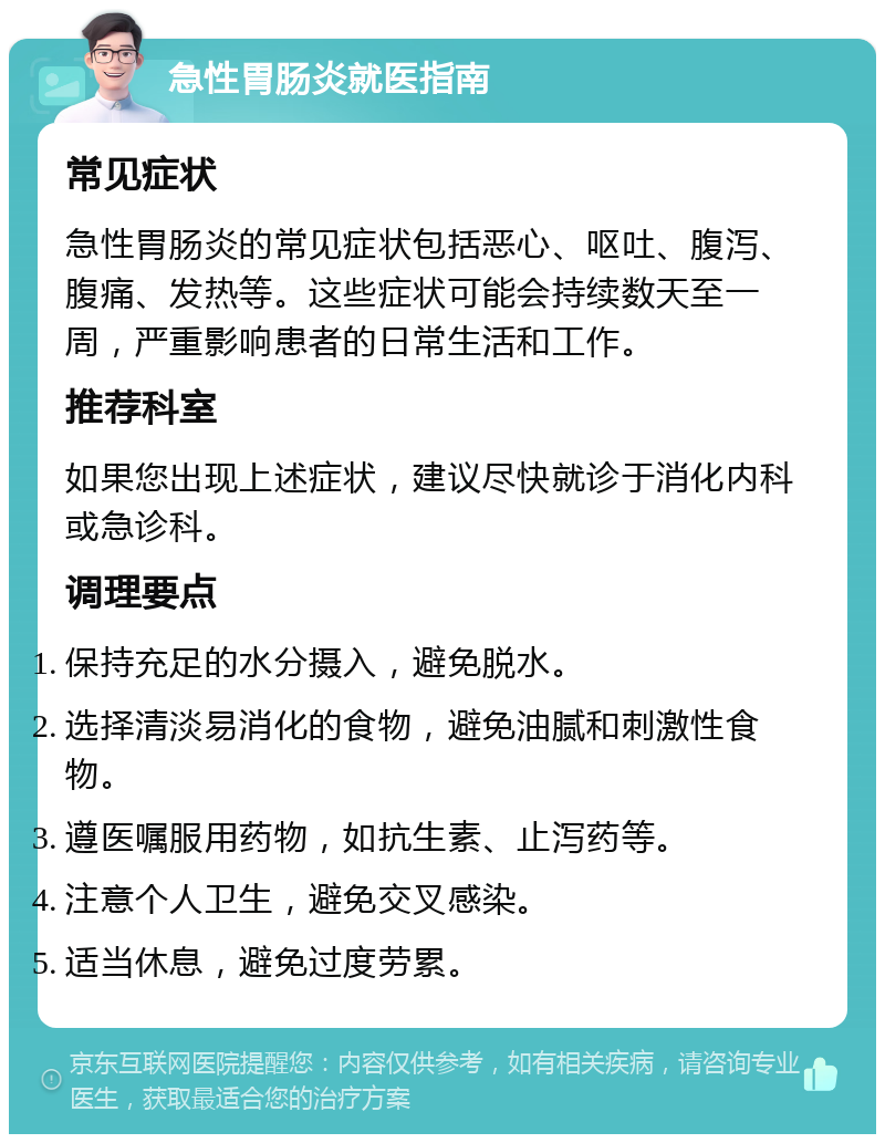 急性胃肠炎就医指南 常见症状 急性胃肠炎的常见症状包括恶心、呕吐、腹泻、腹痛、发热等。这些症状可能会持续数天至一周，严重影响患者的日常生活和工作。 推荐科室 如果您出现上述症状，建议尽快就诊于消化内科或急诊科。 调理要点 保持充足的水分摄入，避免脱水。 选择清淡易消化的食物，避免油腻和刺激性食物。 遵医嘱服用药物，如抗生素、止泻药等。 注意个人卫生，避免交叉感染。 适当休息，避免过度劳累。