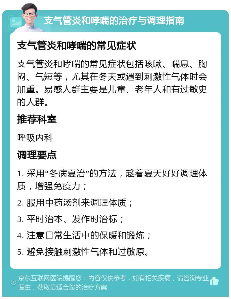 支气管炎和哮喘的治疗与调理指南 支气管炎和哮喘的常见症状 支气管炎和哮喘的常见症状包括咳嗽、喘息、胸闷、气短等，尤其在冬天或遇到刺激性气体时会加重。易感人群主要是儿童、老年人和有过敏史的人群。 推荐科室 呼吸内科 调理要点 1. 采用“冬病夏治”的方法，趁着夏天好好调理体质，增强免疫力； 2. 服用中药汤剂来调理体质； 3. 平时治本、发作时治标； 4. 注意日常生活中的保暖和锻炼； 5. 避免接触刺激性气体和过敏原。