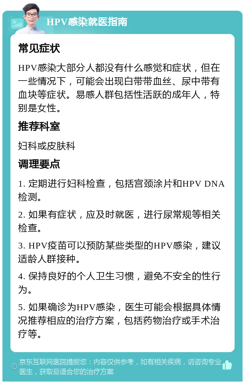 HPV感染就医指南 常见症状 HPV感染大部分人都没有什么感觉和症状，但在一些情况下，可能会出现白带带血丝、尿中带有血块等症状。易感人群包括性活跃的成年人，特别是女性。 推荐科室 妇科或皮肤科 调理要点 1. 定期进行妇科检查，包括宫颈涂片和HPV DNA检测。 2. 如果有症状，应及时就医，进行尿常规等相关检查。 3. HPV疫苗可以预防某些类型的HPV感染，建议适龄人群接种。 4. 保持良好的个人卫生习惯，避免不安全的性行为。 5. 如果确诊为HPV感染，医生可能会根据具体情况推荐相应的治疗方案，包括药物治疗或手术治疗等。