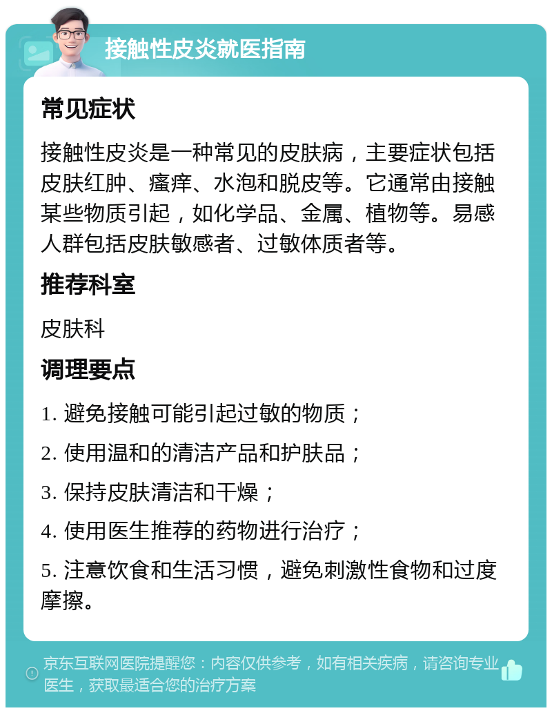 接触性皮炎就医指南 常见症状 接触性皮炎是一种常见的皮肤病，主要症状包括皮肤红肿、瘙痒、水泡和脱皮等。它通常由接触某些物质引起，如化学品、金属、植物等。易感人群包括皮肤敏感者、过敏体质者等。 推荐科室 皮肤科 调理要点 1. 避免接触可能引起过敏的物质； 2. 使用温和的清洁产品和护肤品； 3. 保持皮肤清洁和干燥； 4. 使用医生推荐的药物进行治疗； 5. 注意饮食和生活习惯，避免刺激性食物和过度摩擦。