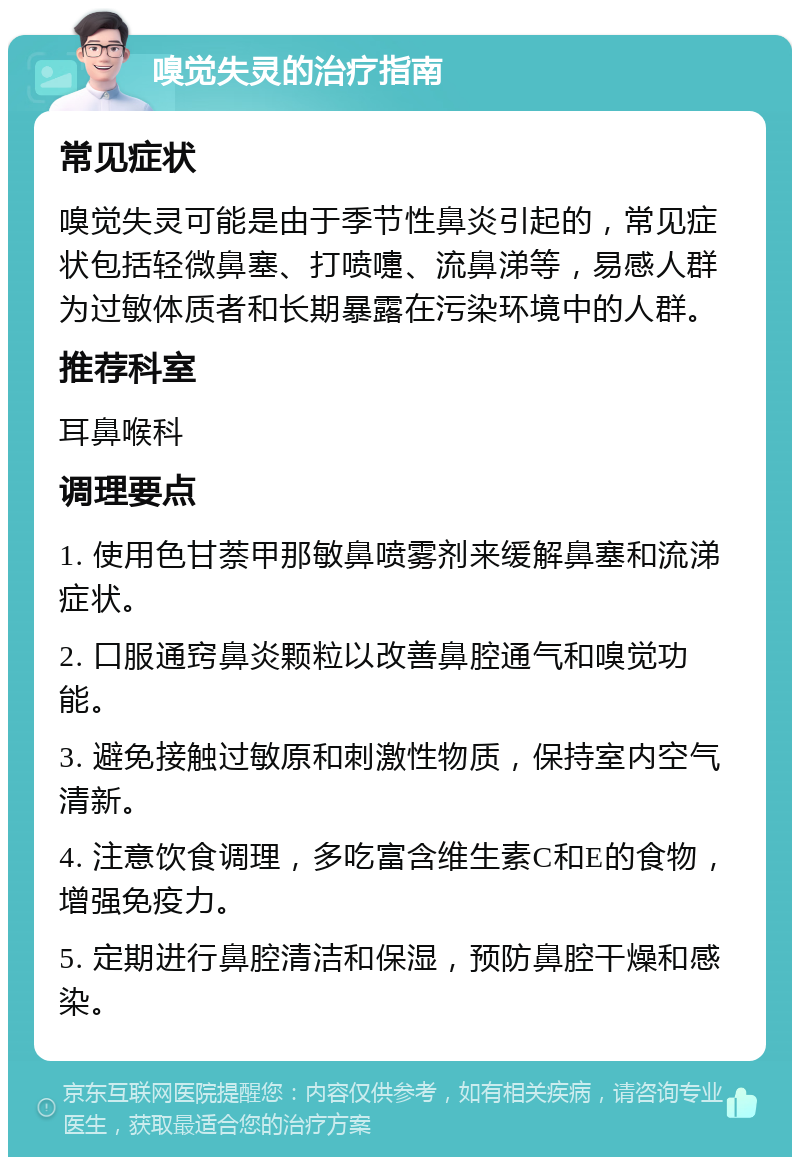 嗅觉失灵的治疗指南 常见症状 嗅觉失灵可能是由于季节性鼻炎引起的，常见症状包括轻微鼻塞、打喷嚏、流鼻涕等，易感人群为过敏体质者和长期暴露在污染环境中的人群。 推荐科室 耳鼻喉科 调理要点 1. 使用色甘萘甲那敏鼻喷雾剂来缓解鼻塞和流涕症状。 2. 口服通窍鼻炎颗粒以改善鼻腔通气和嗅觉功能。 3. 避免接触过敏原和刺激性物质，保持室内空气清新。 4. 注意饮食调理，多吃富含维生素C和E的食物，增强免疫力。 5. 定期进行鼻腔清洁和保湿，预防鼻腔干燥和感染。