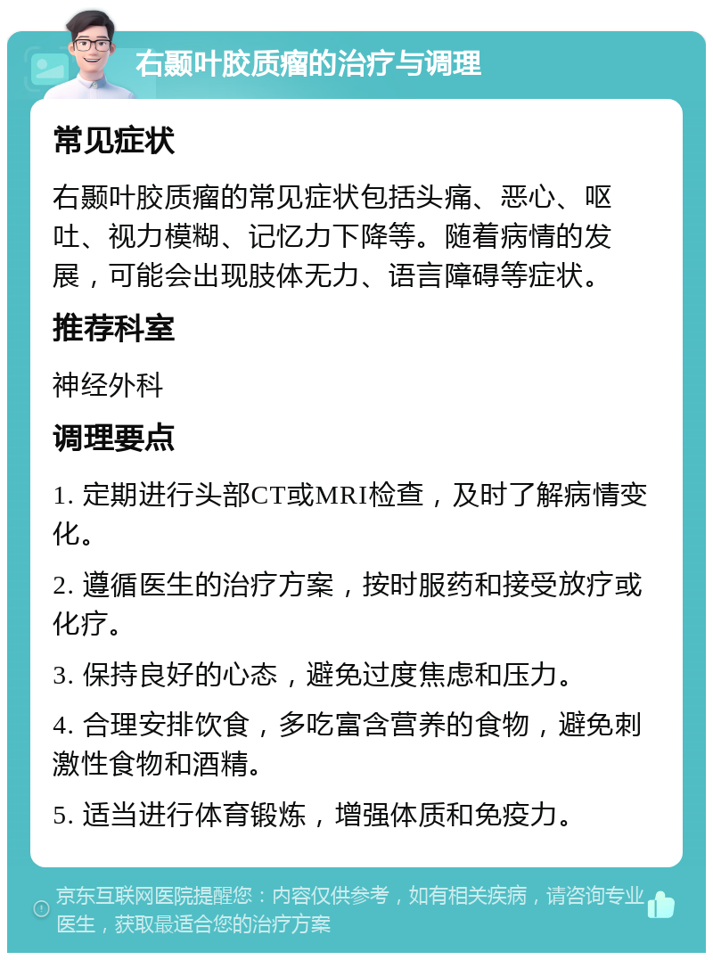 右颞叶胶质瘤的治疗与调理 常见症状 右颞叶胶质瘤的常见症状包括头痛、恶心、呕吐、视力模糊、记忆力下降等。随着病情的发展，可能会出现肢体无力、语言障碍等症状。 推荐科室 神经外科 调理要点 1. 定期进行头部CT或MRI检查，及时了解病情变化。 2. 遵循医生的治疗方案，按时服药和接受放疗或化疗。 3. 保持良好的心态，避免过度焦虑和压力。 4. 合理安排饮食，多吃富含营养的食物，避免刺激性食物和酒精。 5. 适当进行体育锻炼，增强体质和免疫力。