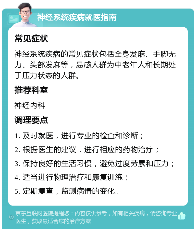 神经系统疾病就医指南 常见症状 神经系统疾病的常见症状包括全身发麻、手脚无力、头部发麻等，易感人群为中老年人和长期处于压力状态的人群。 推荐科室 神经内科 调理要点 1. 及时就医，进行专业的检查和诊断； 2. 根据医生的建议，进行相应的药物治疗； 3. 保持良好的生活习惯，避免过度劳累和压力； 4. 适当进行物理治疗和康复训练； 5. 定期复查，监测病情的变化。