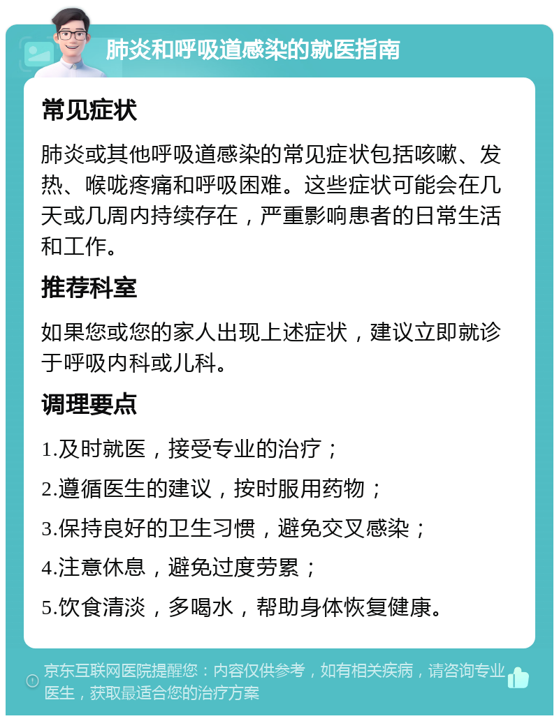 肺炎和呼吸道感染的就医指南 常见症状 肺炎或其他呼吸道感染的常见症状包括咳嗽、发热、喉咙疼痛和呼吸困难。这些症状可能会在几天或几周内持续存在，严重影响患者的日常生活和工作。 推荐科室 如果您或您的家人出现上述症状，建议立即就诊于呼吸内科或儿科。 调理要点 1.及时就医，接受专业的治疗； 2.遵循医生的建议，按时服用药物； 3.保持良好的卫生习惯，避免交叉感染； 4.注意休息，避免过度劳累； 5.饮食清淡，多喝水，帮助身体恢复健康。