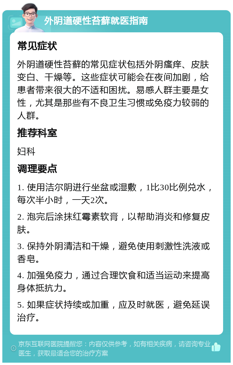 外阴道硬性苔藓就医指南 常见症状 外阴道硬性苔藓的常见症状包括外阴瘙痒、皮肤变白、干燥等。这些症状可能会在夜间加剧，给患者带来很大的不适和困扰。易感人群主要是女性，尤其是那些有不良卫生习惯或免疫力较弱的人群。 推荐科室 妇科 调理要点 1. 使用洁尔阴进行坐盆或湿敷，1比30比例兑水，每次半小时，一天2次。 2. 泡完后涂抹红霉素软膏，以帮助消炎和修复皮肤。 3. 保持外阴清洁和干燥，避免使用刺激性洗液或香皂。 4. 加强免疫力，通过合理饮食和适当运动来提高身体抵抗力。 5. 如果症状持续或加重，应及时就医，避免延误治疗。