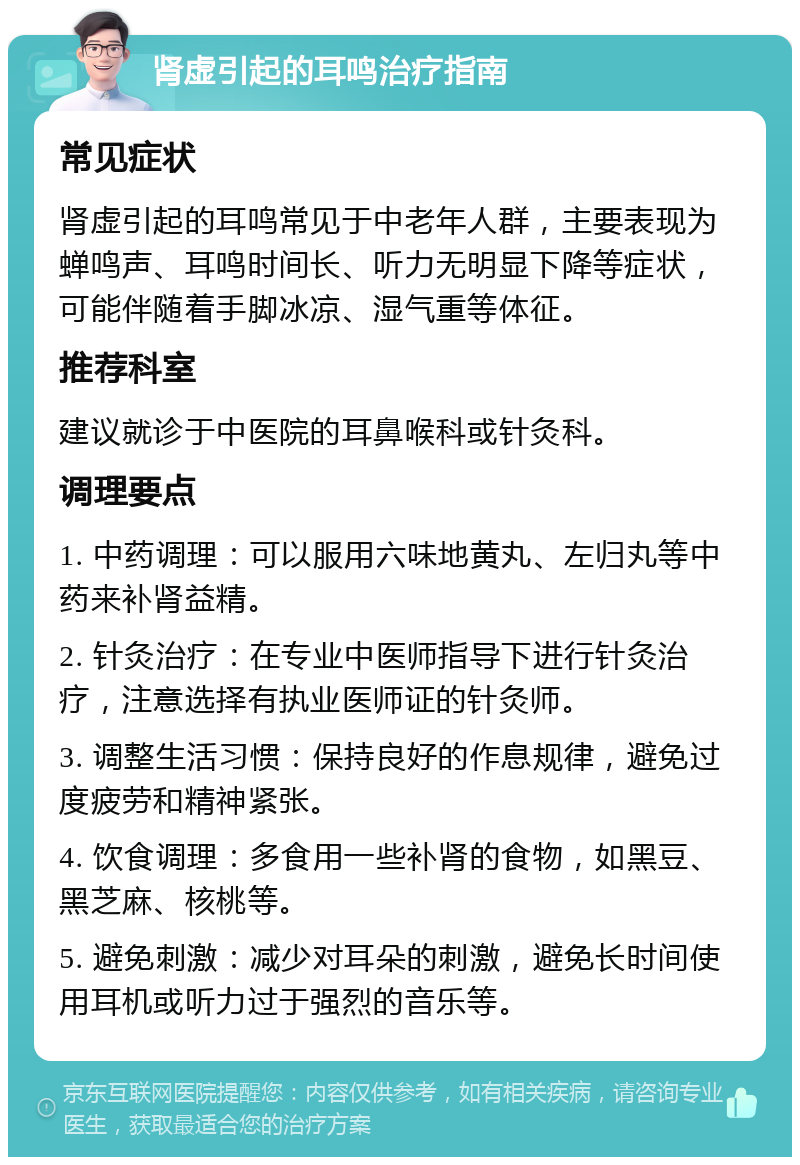 肾虚引起的耳鸣治疗指南 常见症状 肾虚引起的耳鸣常见于中老年人群，主要表现为蝉鸣声、耳鸣时间长、听力无明显下降等症状，可能伴随着手脚冰凉、湿气重等体征。 推荐科室 建议就诊于中医院的耳鼻喉科或针灸科。 调理要点 1. 中药调理：可以服用六味地黄丸、左归丸等中药来补肾益精。 2. 针灸治疗：在专业中医师指导下进行针灸治疗，注意选择有执业医师证的针灸师。 3. 调整生活习惯：保持良好的作息规律，避免过度疲劳和精神紧张。 4. 饮食调理：多食用一些补肾的食物，如黑豆、黑芝麻、核桃等。 5. 避免刺激：减少对耳朵的刺激，避免长时间使用耳机或听力过于强烈的音乐等。