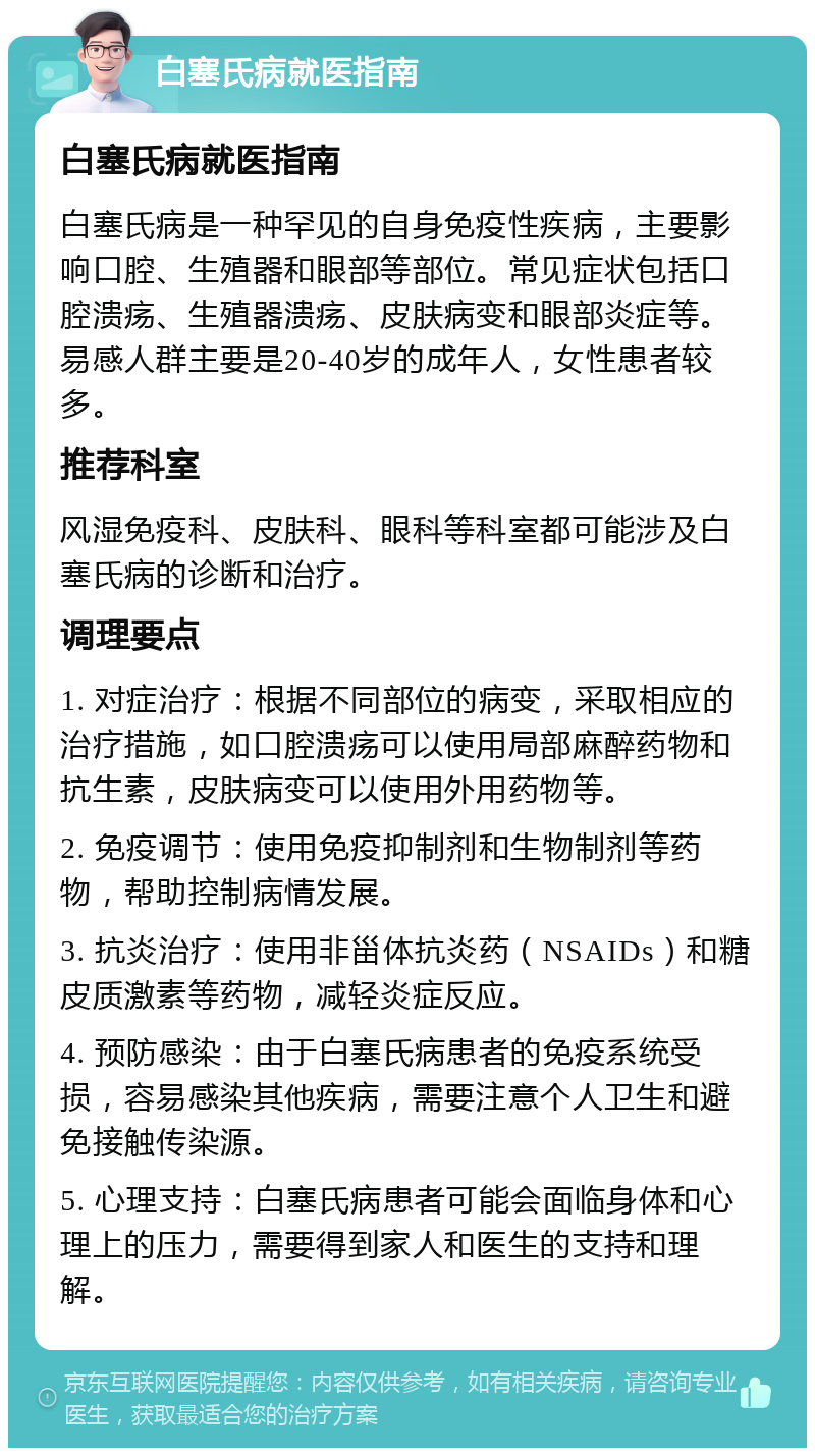 白塞氏病就医指南 白塞氏病就医指南 白塞氏病是一种罕见的自身免疫性疾病，主要影响口腔、生殖器和眼部等部位。常见症状包括口腔溃疡、生殖器溃疡、皮肤病变和眼部炎症等。易感人群主要是20-40岁的成年人，女性患者较多。 推荐科室 风湿免疫科、皮肤科、眼科等科室都可能涉及白塞氏病的诊断和治疗。 调理要点 1. 对症治疗：根据不同部位的病变，采取相应的治疗措施，如口腔溃疡可以使用局部麻醉药物和抗生素，皮肤病变可以使用外用药物等。 2. 免疫调节：使用免疫抑制剂和生物制剂等药物，帮助控制病情发展。 3. 抗炎治疗：使用非甾体抗炎药（NSAIDs）和糖皮质激素等药物，减轻炎症反应。 4. 预防感染：由于白塞氏病患者的免疫系统受损，容易感染其他疾病，需要注意个人卫生和避免接触传染源。 5. 心理支持：白塞氏病患者可能会面临身体和心理上的压力，需要得到家人和医生的支持和理解。