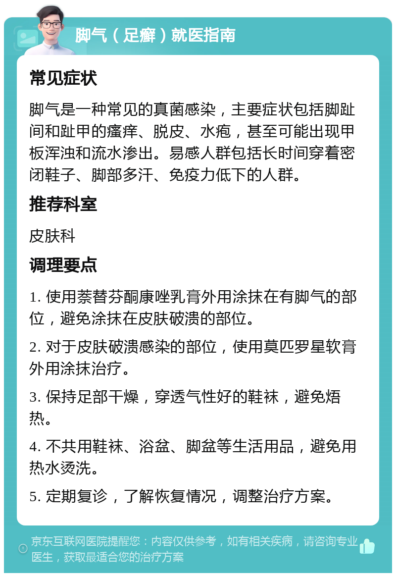 脚气（足癣）就医指南 常见症状 脚气是一种常见的真菌感染，主要症状包括脚趾间和趾甲的瘙痒、脱皮、水疱，甚至可能出现甲板浑浊和流水渗出。易感人群包括长时间穿着密闭鞋子、脚部多汗、免疫力低下的人群。 推荐科室 皮肤科 调理要点 1. 使用萘替芬酮康唑乳膏外用涂抹在有脚气的部位，避免涂抹在皮肤破溃的部位。 2. 对于皮肤破溃感染的部位，使用莫匹罗星软膏外用涂抹治疗。 3. 保持足部干燥，穿透气性好的鞋袜，避免焐热。 4. 不共用鞋袜、浴盆、脚盆等生活用品，避免用热水烫洗。 5. 定期复诊，了解恢复情况，调整治疗方案。