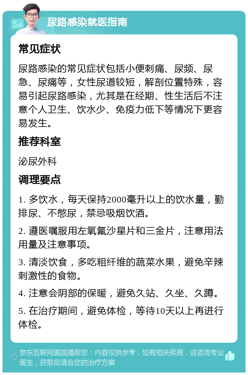 尿路感染就医指南 常见症状 尿路感染的常见症状包括小便刺痛、尿频、尿急、尿痛等，女性尿道较短，解剖位置特殊，容易引起尿路感染，尤其是在经期、性生活后不注意个人卫生、饮水少、免疫力低下等情况下更容易发生。 推荐科室 泌尿外科 调理要点 1. 多饮水，每天保持2000毫升以上的饮水量，勤排尿、不憋尿，禁忌吸烟饮酒。 2. 遵医嘱服用左氧氟沙星片和三金片，注意用法用量及注意事项。 3. 清淡饮食，多吃粗纤维的蔬菜水果，避免辛辣刺激性的食物。 4. 注意会阴部的保暖，避免久站、久坐、久蹲。 5. 在治疗期间，避免体检，等待10天以上再进行体检。