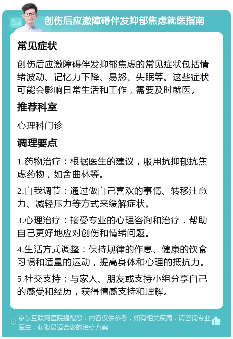 创伤后应激障碍伴发抑郁焦虑就医指南 常见症状 创伤后应激障碍伴发抑郁焦虑的常见症状包括情绪波动、记忆力下降、易怒、失眠等。这些症状可能会影响日常生活和工作，需要及时就医。 推荐科室 心理科门诊 调理要点 1.药物治疗：根据医生的建议，服用抗抑郁抗焦虑药物，如舍曲林等。 2.自我调节：通过做自己喜欢的事情、转移注意力、减轻压力等方式来缓解症状。 3.心理治疗：接受专业的心理咨询和治疗，帮助自己更好地应对创伤和情绪问题。 4.生活方式调整：保持规律的作息、健康的饮食习惯和适量的运动，提高身体和心理的抵抗力。 5.社交支持：与家人、朋友或支持小组分享自己的感受和经历，获得情感支持和理解。