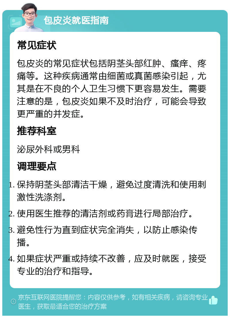 包皮炎就医指南 常见症状 包皮炎的常见症状包括阴茎头部红肿、瘙痒、疼痛等。这种疾病通常由细菌或真菌感染引起，尤其是在不良的个人卫生习惯下更容易发生。需要注意的是，包皮炎如果不及时治疗，可能会导致更严重的并发症。 推荐科室 泌尿外科或男科 调理要点 保持阴茎头部清洁干燥，避免过度清洗和使用刺激性洗涤剂。 使用医生推荐的清洁剂或药膏进行局部治疗。 避免性行为直到症状完全消失，以防止感染传播。 如果症状严重或持续不改善，应及时就医，接受专业的治疗和指导。